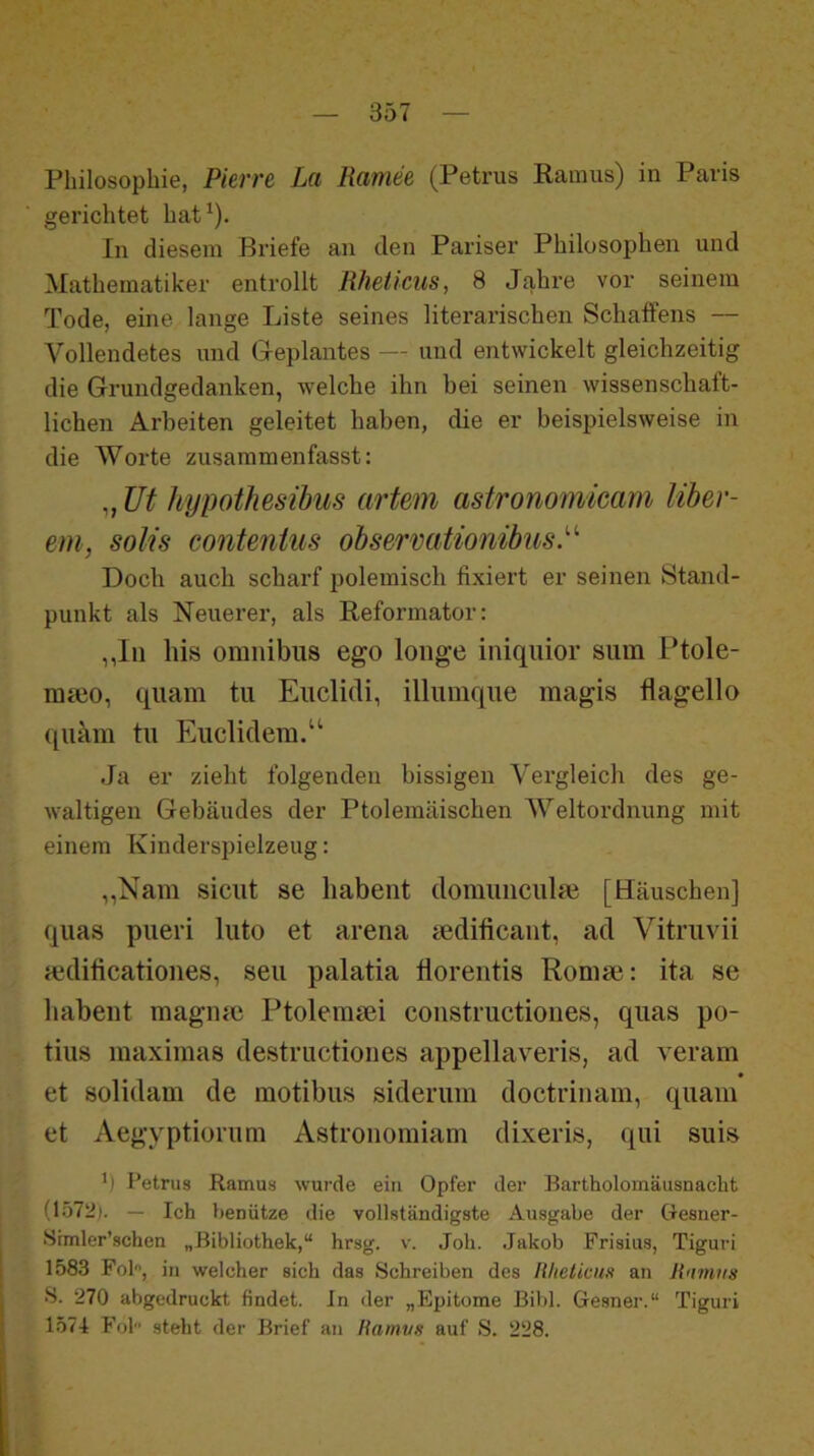 gerichtet hat^). In diesem Briefe an den Pariser Philosophen und Mathematiker entrollt Rheticiis, 8 Jahre vor seinem Tode, eine lange Liste seines literarischen Schaffens — Vollendetes und Geplantes — und entwickelt gleichzeitig die Grundgedanken, welche ihn bei seinen wissenschaft- lichen Arbeiten geleitet haben, die er beispielsweise in die Worte zusammenfasst: „ Ut hypotlmihus artem astronomimm Uber- em, Solls contentus ohsermitionibus.'''' Doch auch scharf polemisch fixiert er seinen Stand- punkt als Neuerer, als Reformator: ,,lii Ins Omnibus ego loiige iniquior sum Ptole- mmo, quam tu Euclidi, illumque magis flagello quam tu Eucliclem.“ Ja er zieht folgenden bissigen Vergleich des ge- waltigen Gebäudes der Ptolemäischen Weltordnung mit einem Kinderspielzeug: ,,Nam sicut se liabent domuiiculm [Häuschen] quas pueri luto et arena aedificant, ad Vitruvii mdificationes, seu palatia florentis Komm: ita se liabent magmc Ptolemaei constructiones, quas po- tius maximas destructiones appellaveris, ad veram et solidam de motibus siderum doctrinam, quam et Aegyptiorum Astronomiam dixeris, qui suis ') Petrus Ramus wurde ein Opfer der Bartholomäusnacht (1572j. — Ich benütze die vollständigste Ausgabe der Cresner- Srmler’schen „Bibliothek,“ hrsg. v. Joh. Jakob Frisius, Tiguri 1583 Fol, in welcher sich das Schreiben des Rheticus an Rnmns S. 270 abgedruckt findet. In der „Epitome Bibi. Gesner.“ Tiguri 1571 Fol steht der Brief an Ramus auf S. 228.