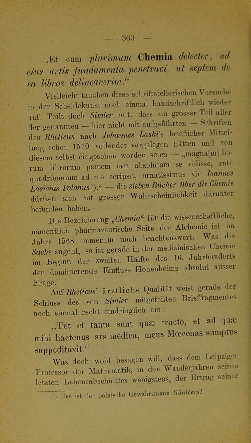 300 ,,Et cum plurimwn Cliemia delecter. ad eins artis fimdamenta pemtravi, ut septem dp. ea Uhr OS delineaveriin.“ Vielleicht tauchen diese schriftstellerischen Versuche in der Scheidekunst noch einmal handschriftlich wieder auf. Teilt doch Simler mit, dass ein grosser Teil aller der genannten — hier nicht mit aufgeführten — Schriften des Rheticus nach Johannes Laski’s brieflicher Mittei- lung schon 1570 vollendet Vorgelegen hätten und von diesem selbst eingesehen worden seien — „magna[m] he- rum librorum partem iam absolutam se vidisse, ante quadriennium ad me scripsit, ornatissimus vir Joannes Lasicius Polonus - die sieben Bücher über die Chemie dürften sich mit grosser Wahrscheinlichkeit darunter befunden haben. Die Bezeichnung „Cliemia^ für die wissenschaftliche, namentlich pharmazeutische Seite der Alchemie ist im Jahre 1568 immerhin noch beachtenswert. Avas m Sache angeht, so ist gerade in der medizinischen Chemie im Beginn der zweiten Hälfte des 16. Jahrhunderte der dominierende Einiiuss Hohenheims absolut ausser Frage. , i A.ui Rhelicus' ärztliche Qualität weist gerade der Schluss des von Simler mitgeteilten Brieftragmentes noch einmal recht eindringlich hin; Tot et tanta sunt quse tracto, et ad qiuv mihi’liacteuus ars medica, meus Moecenas sumptus suppeditavit.' Was doch wohl besagen will, dass dem Leipziger Professor der Mathematik, in den AVanderjahren senies letzten Lebensabschnittes wenigstens, der Ertrag semei n.'