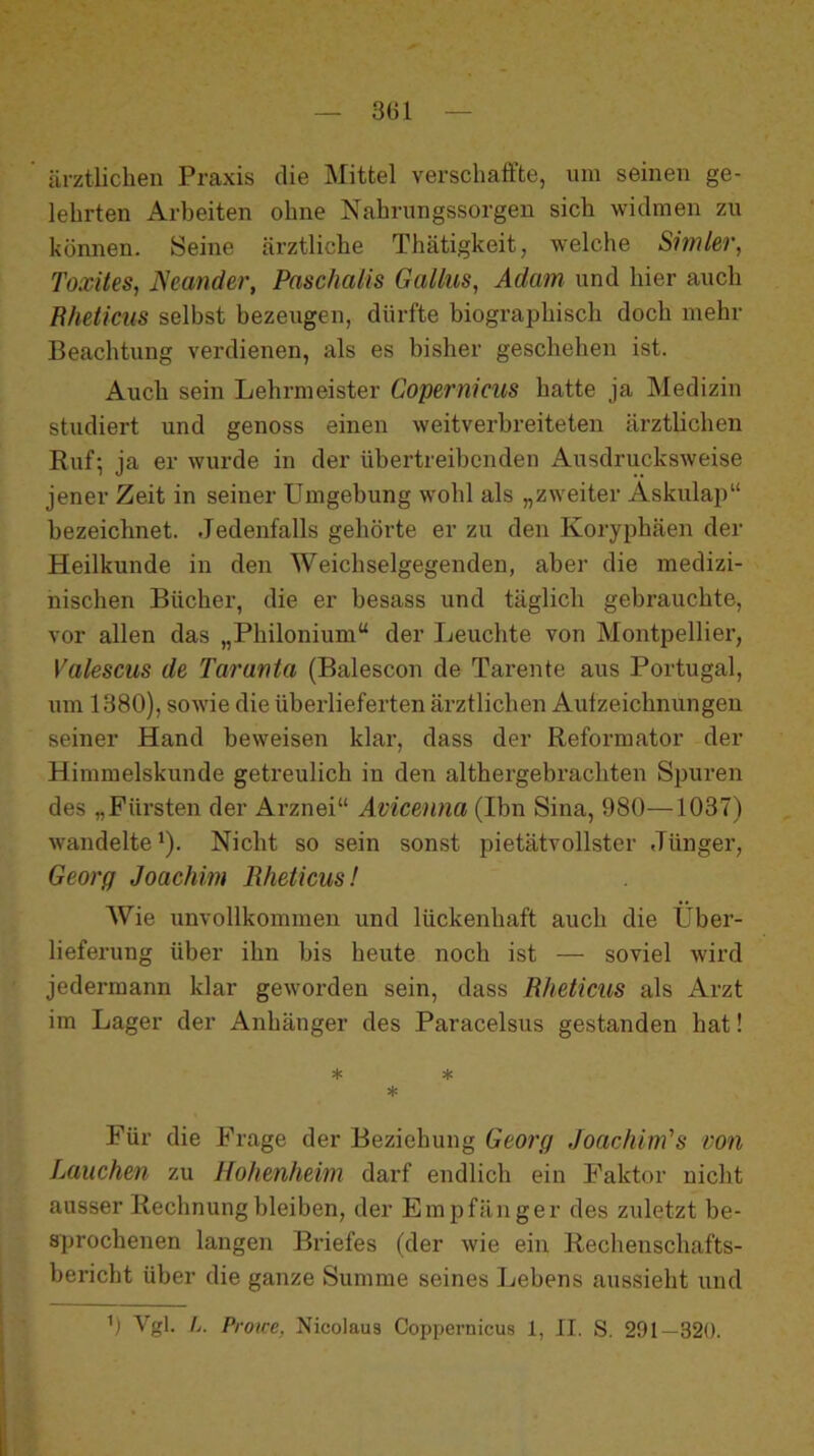 3G1 ärztlichen Praxis die Mittel verschaffte, um seinen ge- lehrten Arbeiten ohne Nahrungssorgen sich widmen zu können. Seine ärztliche Thätigkeit, welche Simler, Toxites, JSeander, Paschalis Gallus, Adam und hier auch Rheticus selbst bezeugen, dürfte biographisch doch mehr Beachtung verdienen, als es bisher geschehen ist. Auch sein Lehrmeister Copernicus hatte ja Medizin studiert und genoss einen weitverbreiteten ärztlichen Ruf-, ja er wurde in der übertreibenden Ausdrucksweise jener Zeit in seiner Umgebung wohl als „zweiter Äskulap“ bezeichnet. Jedenfalls gehörte er zu den Koryphäen der Heilkunde in den Weichselgegenden, aber die medizi- nischen Bücher, die er besass und täglich gebrauchte, vor allen das „Philonium“ der Leuchte von Montpellier, Valescus de Tarauta (Balescon de Tarente aus Portugal, um 1380), sowie die überlieferten ärztlichen Aufzeichnungen seiner Hand beweisen klar, dass der Reformator der Himmelskunde getreulich in den althergebrachten Spuren des „Fürsten der Arznei“ Avicenna (Ihn Sina, 980—1037) wandelte 1). Nicht so sein sonst pietätvollster Jünger, Georg Joachim Rheticus! Wie unvollkommen und lückenhaft auch die Über- lieferung über ihn bis heute noch ist — soviel wird jedermann klar geworden sein, dass Rheticus als Arzt im Lager der Anhänger des Paracelsus gestanden hat! * * * Für die Frage der Beziehung Georg Joachim's von Lauchen zu Hohenheim darf endlich ein Faktor nicht ausser Rechnung bleiben, der Empfänger des zuletzt be- 8]jrochenen langen Briefes (der wie ein Rechenschafts- bericht über die ganze Summe seines Lebens aussieht und