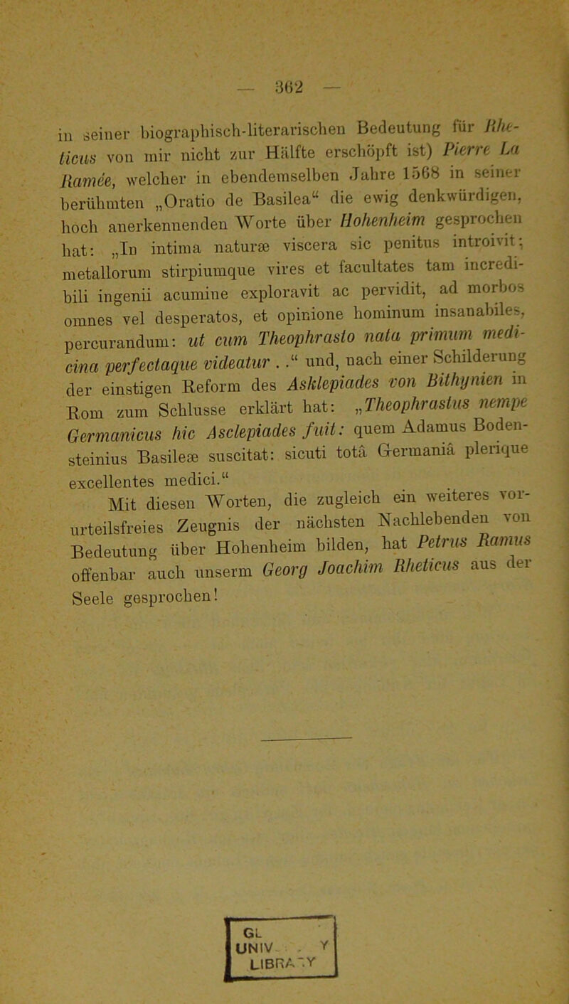 ticus von mir nicht zur Hälfte erschöpft ist) Pierre La Ramee, welcher in ehendeinselben Jahre 1568 in seinei herühinten „Oratio de Basilea“ die ewig denkwürdigen, hoch anerkennenden Worte über Hohenheim gesprochen hat; „In intiina naturse viscera sic penitus introivit; metalloruin stii’piumque vires et facultates tarn incredi- hili ingenii acuinine exploravit ac pervidit, ad morbos omnes vel desperates, et opinione hominum insanabiles, percurandum; ut cum Theophrasto nala primum medi- cina perfectaque mdeatur .und, nach einer Schilderung der einstigen Reform des Asklepiades von Bithymen m Rom znm Schlüsse erklärt hat: ,Jheophrastiis nempe Germanicus hic Asclepiades fuit: quem Adamus Boden- steinius Basileie suscitat: sicuti totä Germania plenque excellentes medici.“ Mit diesen Worten, die zugleich ein weiteres vor- urteilsfreies Zeugnis der nächsten Nachlebenden von Bedeutung über Hohenheim bilden, hat Petrus Ramus offenbar auch unserm Georg Joachim Rheticus aus dei Seele gesprochen! GL UNIV . Y LIBRA'.Y