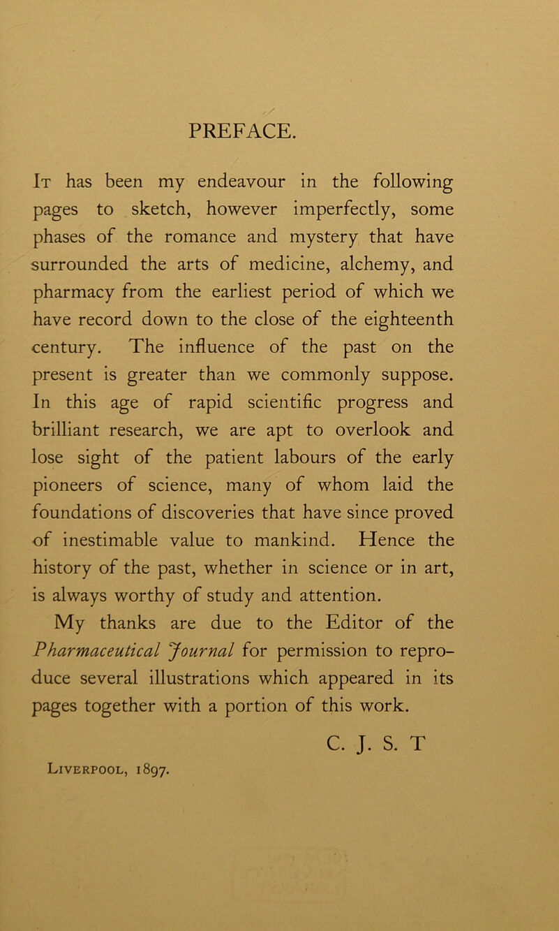 PREFACE. It has been my endeavour in the following pages to sketch, however imperfectly, some phases of the romance and mystery that have surrounded the arts of medicine, alchemy, and pharmacy from the earliest period of which we have record down to the close of the eighteenth century. The influence of the past on the present is greater than we commonly suppose. In this age of rapid scientific progress and brilliant research, we are apt to overlook and lose sight of the patient labours of the early pioneers of science, many of whom laid the foundations of discoveries that have since proved of inestimable value to mankind. Hence the history of the past, whether in science or in art, is always worthy of study and attention. My thanks are due to the Editor of the Pharmaceutical Journal for permission to repro- duce several illustrations which appeared in its pages together with a portion of this work. C. J. S. T Liverpool, 1897.