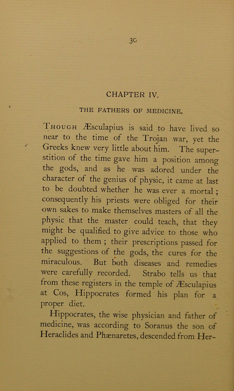 CHAPTER IV. THE FATHERS OF MEDICINE. Though iTsculapius is said to have lived so near to the time of the Trojan war, yet the Greeks knew very little about him. The super- stition of the time gave him a position among the gods, and as he was adored under the character of the genius of physic, it came at last to be doubted whether he was ever a mortal; consequently his priests were obliged for their own sakes to make themselves masters of all the physic that the master could teach, that they might be qualified to give advice to those who applied to them ; their prescriptions passed for the suggestions of the gods, the cures for the miraculous. But both diseases and remedies were carefully recorded. Strabo tells us that from these registers in the temple of ^Tsculapius at Cos, Hippocrates formed his plan for a proper diet. Hippocrates, the wise physician and father of medicine, was according to Soranus the son of Heraclides and Phasnaretes, descended from Her-