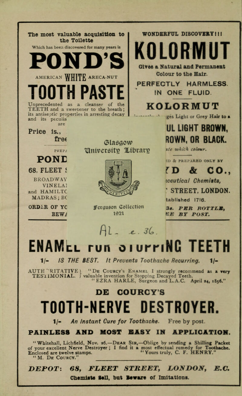 Tlie most valuable acquisition to the Toilette Which has been discovered for many years is POND’S AMERICAN WHITE ARECA-NUT TOOTH PASTE Unprecedented as a cleanser of the TEETH and a sweetener to the breath; its antiseptic properties in arresting decay and its pecuiia WONDERFUL DISCOVERTIII KOLORMUT Gives a Natural and Permanent Colour to the Hair. PERFECTLY HARMLESS. IN ONE FLUID. KOLORMUT a. a.1 L Price Is., fP0( PftEF/ PONE 68, FLEET i BROADWAY VINELAl and HAMILTC MADRAS; BC ORDER OF YC BEW.^ Glasgow ‘lUniversit^ Xibrar^ ges Light or Grey Hair to a UL LIGHT BROWN, ROWN, OR BLACK. z/e which colour. jfcv^uson Collection 1921 SD & PREPARED ONLY BY ro & CO., iceutical Chemists, ' STREET. LONDON. tablished 1716. 3«. BBR BOTTLM, EE BT POST. P\l- 3L. enamel run oiurriNG TEETH 1/- IS THE BEST. It Prevents Toothache Recurring. 1/- AUTH’'RITATIVE 1 “Dk Courcy’s Enamel I strongly recommend as a eery TESTIMONIAL. ) valuable invention for Stopping Decayed Teeth. “ EZRA HARLE, Surgeon and L.A.C. April 34, 1856. DE COURCY’S TOOTH-NERVE OESTROYER. 1/- An Instant Cure for Toothache. Free by post. PAINLESS AND MOST EASY IN APPLICATION. “Whitehall, Lichfield, Nov. 26.—Dear Sir,—Oblige by sending a Shilling Packet of your excellent Nerve Destroyer ; I find it a most effectual remedy for Toothache. Enclosed are twelve stamps. “Yours truly, C. F. HENRY.” “ M. De Courcy.” DEFOTi 68, FLEET STREET, LONDON, E.C. Chemiatfl Sail, but Bawara of Imitations.