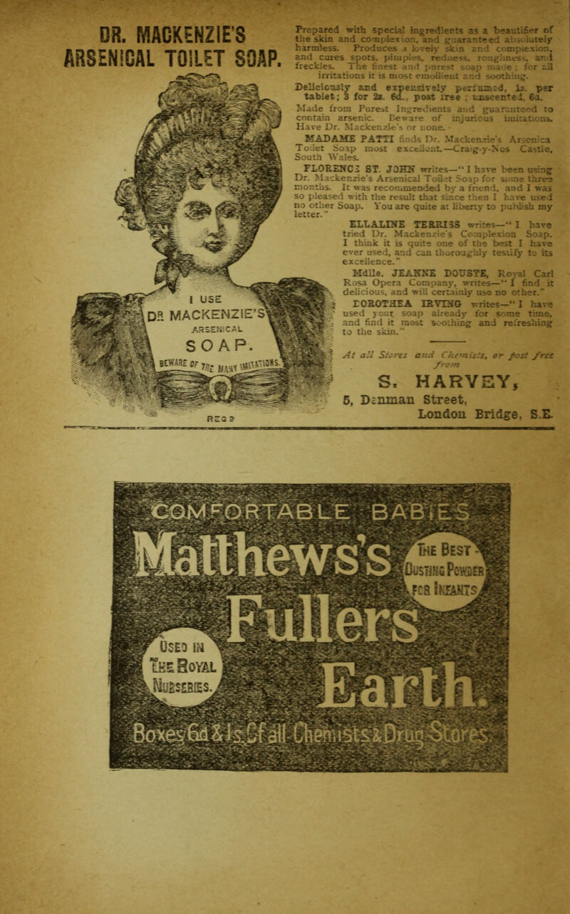 DR. MACKENZIE'S ARSENICAL TOILET SOAP. Prepared with special ingredierts as a bsauliSer of the skin and couplexion, and njaranteed abioiaiely harmless. Produces ,i lively skin and complexion, and cures spots, pimples, redness, roughness, and freckles. The finest and purest soap ma';e : for tJl irritations it is most einc^ieut and soothing. Deliciotuly and tablet; 3 for 2s. Sd., post tree expensively perinmtd. Is. per utscentel, 6 a. Made from Purest Ingredients and gu.nr:;iiteed to contain arsenic. Beware of injurious imitations. Have Dr. Mackenzie's or none. MADAME PATTI finds Dr. Mackenzie's Arsenica Toilet Soap most excellent.—C^ale-J'-^>os Castle, South Wales, FLOREIfCi ST. JOHN writes— I have been using Dr. Mackenzie’s Arsenical Toilet Soap for some three months. It was recommended by a inend, and 1 was so plMsed with the result that since then I ha^•e used no other Soap. Vou are quite at liberty to publish my letter. ELL ALINE TERRI 33 writes— I have tried Dr. Mackenzie's Complexion Soap. I think it is quite one of the best I have ever used, and can thoroughly testify to its excellence.” Mdlle. JEANNE DOUSTE, Rot-al Carl Rosa Opera Company, writes—*' 1 find it delicious, and will certainly use no other. rOROTHEA IR-yiNG writes—! have used your soap already for some time, and find it most sc-o;hing and rei'reslimg to the s'iiin. At all Slares and Che’nists. or f ost /ret /ran S, HARVEY, 6, Daninan Street, London Bridge, S.E.