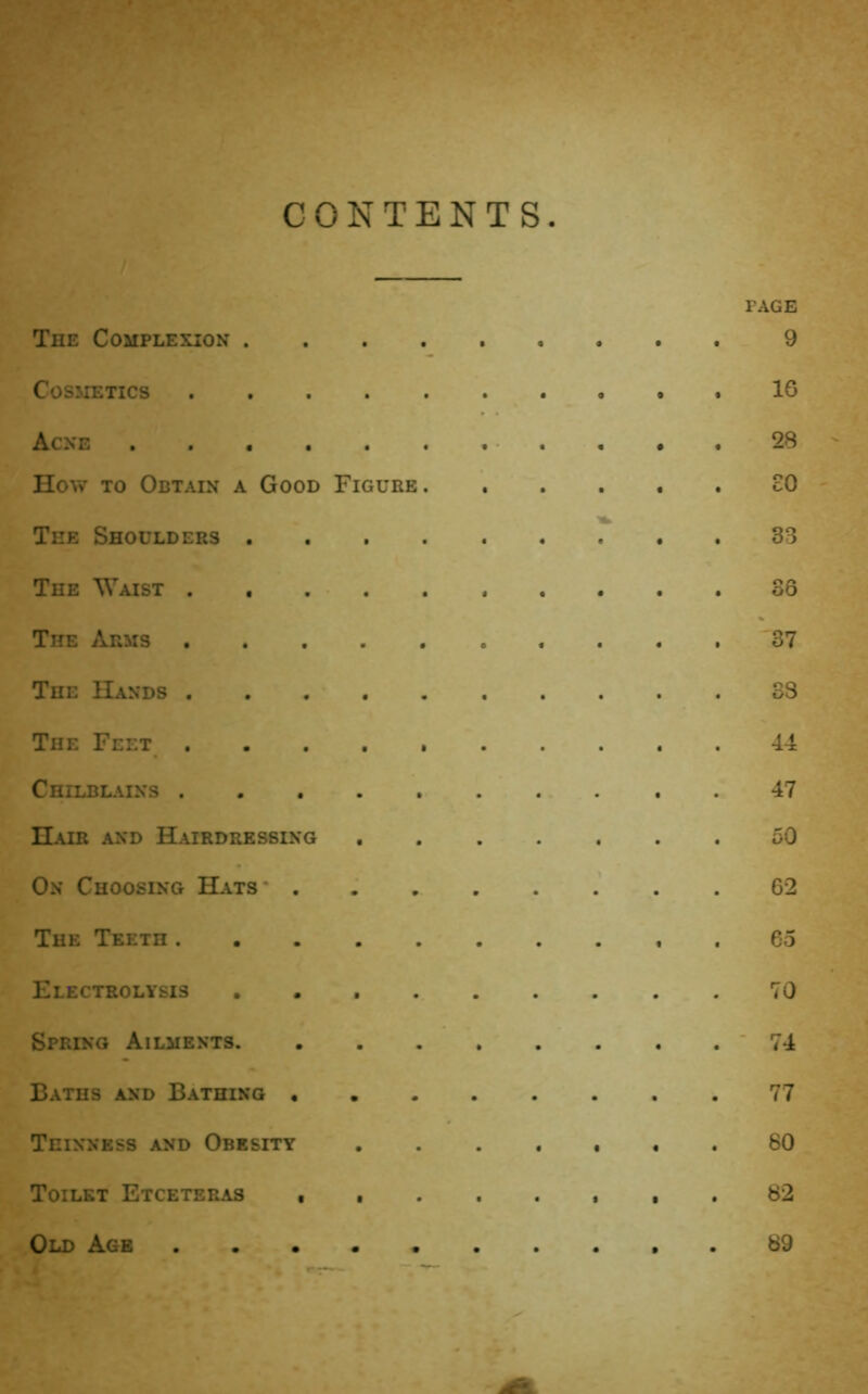 CONTENTS PAGE The Complexion ......... 9 COSSIETICS .16 Acne 28 How TO Obtain a Good Figure cO The Shoulders 33 The Waist 36 The Arms '37 The Hands 38 The Feet . 44 Chilblains 47 Hair and Hairdressing 50 On Choosing Hats* . 62 The Teeth . 65 Electrolysis 70 Spring Ailments . . . ' 74 Baths and Bathing 77 Thinness and Obesity 80 Toilet Etceteras 82 Old Age 89