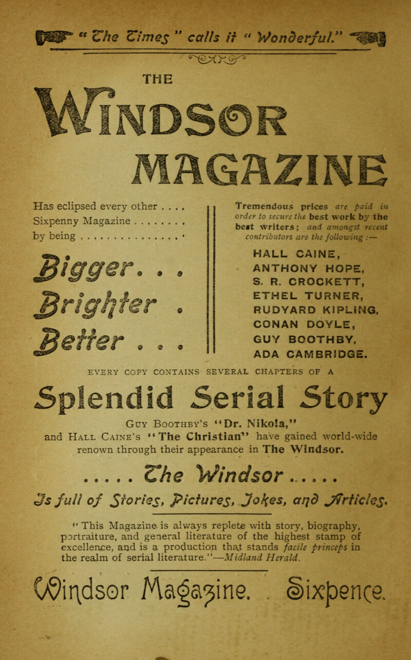 « Che Zimes calls if - Wonderful THE Windsor MAGAZINE Has eclipsed every other .... Sixpenny Magazine by being • jigger. . . ^righifer , ^effer . . . EVERY COPY CONTAINS Tremendous prices are paid in order to secure the best work by the be*t writers; and amongst recent contributors are the following :— HALL CAINE, - ANTHONY HOPE, S. R. CROCKETT, ETHEL TURNER, RUDYARD KIPLING. CONAN DOYLE, GUY BOOTHBY, ADA CAMBRIDGE. SEVERAL CHAPTERS OF A Splendid Serial Story Guy Boothby’s “Dr. Nikola,” and Hall Caine’s “The Christian” have gained world-wide renown through their appearance in The Windsor. Windsor 3s full of pictures, Jol^es, aijd j7rficles* This Magazine is always replete with story, biography, portraiture, and general literature of the highest stamp of excellence, and is a production tha.t stands facile princeps in the realm of serial literature.’’—Midland Herald. 09it\dsor Ma^a^ine. . Sixpence.