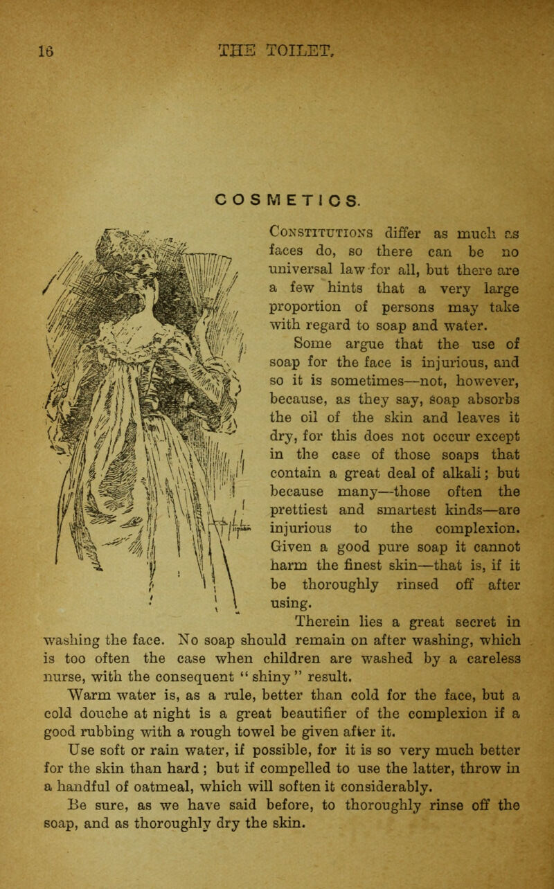 COSMETICS. Constitutions differ as much as faces do, so there can be no universal law for all, but there are a few hints that a very large proportion of persons may take with regard to soap and water. Some argue that the use of soap for the face is injurious, and so it is sometimes—not, however, because, as they say, soap absorbs the oil of the skin and leaves it dry, for this does not occur except in the case of those soaps that contain a great deal of alkali; but because many—those often the prettiest and smartest kinds—are injurious to the complexion. Given a good pure soap it cannot harm the finest skin—that is, if it be thoroughly rinsed off after using. Therein lies a great secret in washing the face. No soap should remain on after washing, which is too often the case when children are washed by a careless nurse, with the consequent “ shiny ” result. Warm water is, as a rule, better than cold for the face, but a cold douche at night is a great beautifier of the complexion if a good rubbing with a rough towel be given after it. Use soft or rain water, if possible, for it is so very much better for the skin than hard; but if compelled to use the latter, throw in a handful of oatmeal, which will soften it considerably. Be sure, as we have said before, to thoroughly rinse off the soap, and as thoroughly dry the skin.