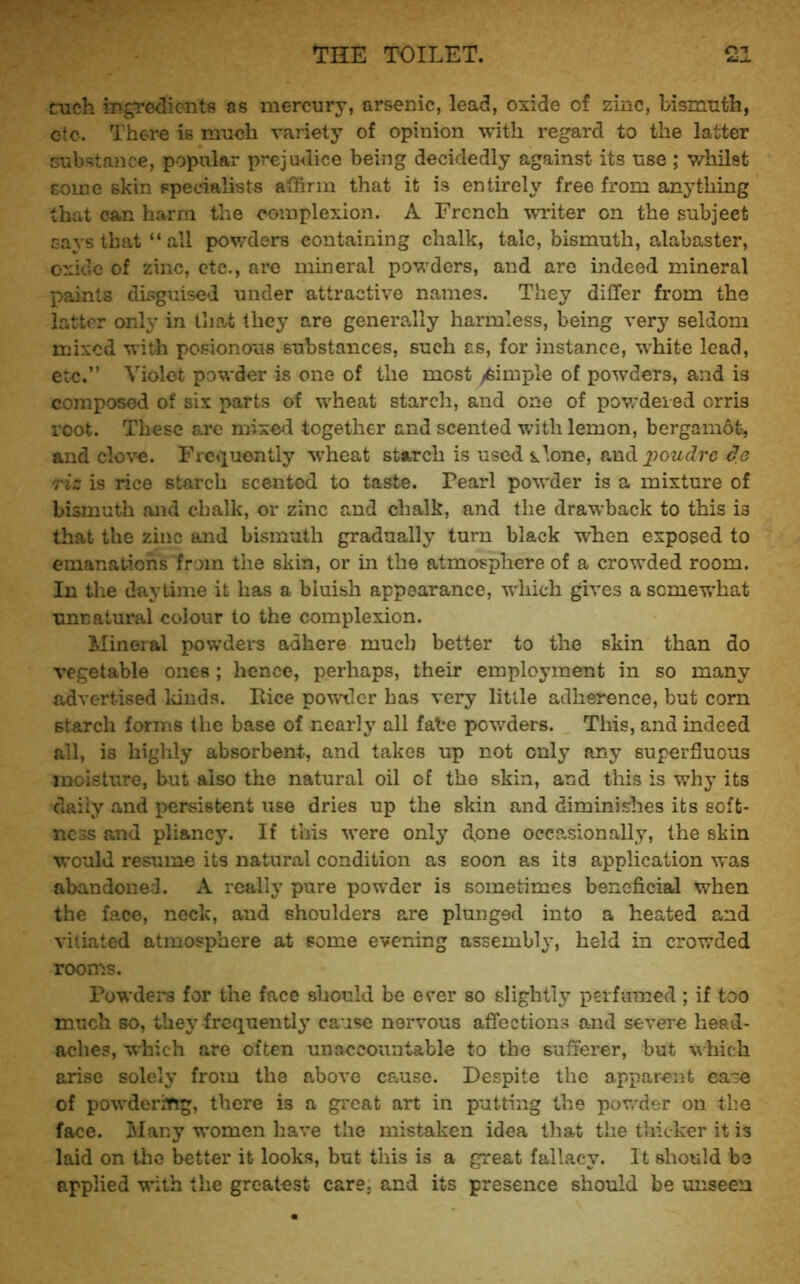 rueh mgTedic-nts as mercury, arsenic, lead, oxide of zinc, bismnth, etc. There is much variety of opinion with regard to the latter Gubstance, popular prejudice being decidedly against its use ; whilst some skin specialists athrin that it is entirely free from anything that can harm the complexion. A French writer on the subject c-ays that “all powders containing chalk, talc, bismuth, alabaster, oxide of zinc, etc., are mineral powders, and are indeed mineral paints disguised under attractive names. They differ from the latter only in that they are generally harmless, being very seldom mixed with posionous substances, such as, for instance, white lead, etc.” Violet powder is one of the most yfeimple of powders, and is composed of six parts of wheat starcli, and one of powdered orris root. These are mixed together and scented with lemon, bergamot, and clove. Frequently W’heat starch is used alone, aud_2^owtfrc de riz is rice starch scented to taste. Pearl powder is a mixture of bismuth and chalk, or zinc and chalk, and the drawback to this is that the zinc and bismuth gradually turn black when exposed to emanations from the skin, or in the atmosphere of a crowded room. In the daytime it has a bluish appearance, which gives a somewhat unnatural colour to the complexion. Mineral powders adhere much better to the skin than do vegetable ones ; hence, perhaps, their employment in so many advertised lands. Rice powder has very little adherence, but corn starch forms the base of nearly all fate powders. This, and indeed all, is highly absorbent, and takes up not only any superfluous moisture, but also the natural oil of the skin, and this is why its daily and persistent use dries up the skin and diminishes its soft- ness and pliancy. If this were only done occPvSionally, the skin would resume its natural condition as soon as its application was abandoned. A really pure powder is sometimes beneficial when the face, neck, and shoulders are plunged into a heated and vitiated atmosphere at some evening assembl}’, held in crowded rooms. Powders for the face should be ever so slightly perfumed; if too much so, they frequently cause nervous affections and severe head- aches, which are often unaccountable to the sufferer, but which arise solely from the above cause. Despite the apparent ca^e of powderiYtg, there is a great art in putting the pov/der on tlie face. iNlany women have the mistaken idea tliat the thicker it is laid on the better it looks, but this is a great fallacy. It should be applied with the greatest care, and its presence should be unseen