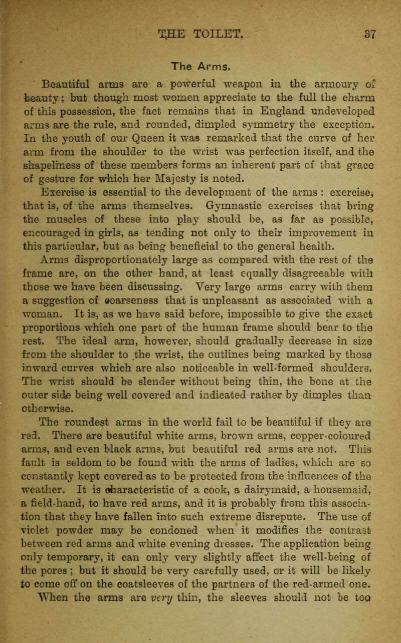 ' T,HE TOILET. S7 The Arms. Beautiful arms are a powerful weapon in the armoury of beauty; but though most women appreciate to the full the charm of this possession, the fact remains that in England undeveloped arms are the rule, and rounded, dimpled symmetry the exception. In the youth of our Queen it was remarked that the curve of her arm from the shoulder to the wrist was perfection itself, and the shapeliness of these members forms an inherent part of that grace of gesture for which her Majesty is noted. Exercise is essential to the development of the arms : exercise, that is, of the arms themselves. Gymnastic exercises that bring the muscles of these into play should be, as far as possible, encouraged in girls, as tending not only to their improvement in this particular, but as being beneficial to the general health. Arms disproportionately large as compared with the rest of the frame are, on the other hand, at least equally disagreeable with those we have been discussing. Very large arms carry with them a suggestion of ooarseness that is unpleasant as associated with a woman. It is, as we have said before, impossible to give the exact proportions which one part of the human frame should bear to the rest. The ideal arm, however, should gradually decrease in size from the shoulder to the wrist, the outlines being marked by those inward curves which are also noticeable in well-formed shoulders. The wrist should be slender without being thin, the bone at the outer side being well covered and indicated rather by dimples than otherwise. The roundest arms in the world fail to be beautiful if they are red. There are beautiful white arms, brown arms, copper-coloured arms, and even black arms, but beautiful red arms are not. This fault is seldom to be found wdth the arms of ladies, w^hich are so constantly kept covered as to be protected from the influences of the weather. It is oharacteristic of a cook, a dairymaid, a housemaid, a field-hand, to have red arms, and it is probably from this associa- tion that they have fallen into such extreme disrepute. The use of violet powder may be condoned when it modifies the contrast between red arms and white evening dresses. The application being only temporary, it can only very slightly affect the well-being of the pores ; but it should be very carefully used, or it will be likely to come off on the coatsleeves of the partners of the red-armed one. When the arms are vtry thin, the sleeves should not be tog