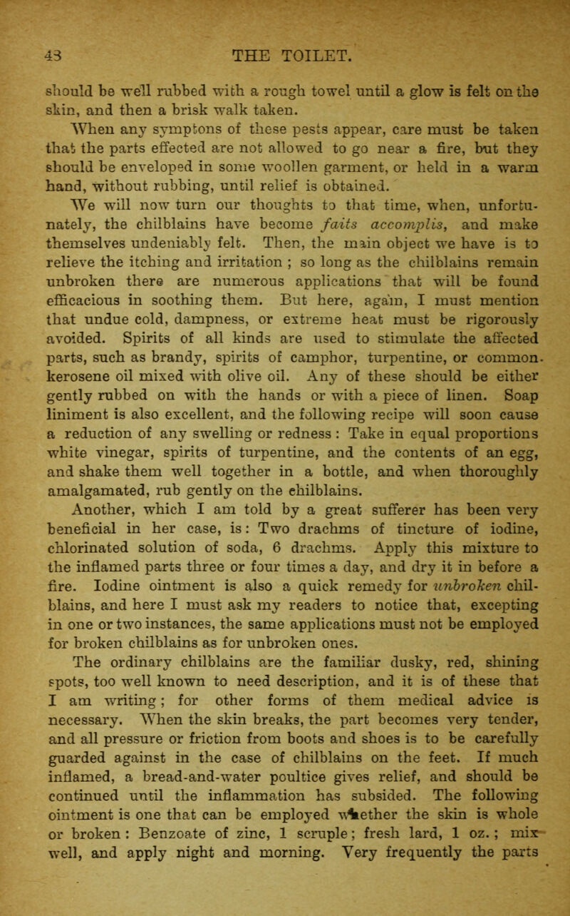 should be well rubbed with a rough towel until a glow is felt on the sliin, and then a brisk walk taken. When any symptons of these pests appear, care must be taken that the parts effected are not allowed to go near a fire, but they should be enveloped in some woollen garment, or held in a warm hand, without rubbing, until relief is obtained. We will now turn our thoughts to that time, when, unfortu- nately, the chilblains have become faits accotnplis, and make themselves undeniably felt. Then, the main object we have is to relieve the itching and irritation ; so long as the chilblains remain unbroken there are numerous applications that will be found efficacious in soothing them. But here, again, I must mention that undue cold, dampness, or extreme heat must be rigorously avoided. Spirits of all kinds are used to stimulate the affected parts, such as brandy, spirits of camphor, turpentine, or common, kerosene oil mixed -with olive oil. Any of these should be either gently rubbed on with the hands or with a piece of linen. Soap liniment is also excellent, and the following recipe will soon cause a reduction of any swelling or redness : Take in equal proportions white vinegar, spirits of turpentine, and the contents of an egg, and shake them well together in a bottle, and when thoroughly amalgamated, rub gently on the chilblains. Another, which I am told by a great sufferer has been very beneficial in her case, is: Two drachms of tincture of iodine, chlorinated solution of soda, 6 drachms. Apply this mixture to the inflamed parts three or four times a day, and dry it in before a fire. Iodine ointment is also a quick remedy for tinbroken chil- blains, and here I must ask my readers to notice that, excepting in one or two instances, the same applications must not be employed for broken chilblains as for unbroken ones. The ordinary chilblains are the familiar dusky, red, shining spots, too well known to need description, and it is of these that I am writing; for other forms of them medical advice is necessary. When the skin breaks, the part becomes very tender, and all pressure or friction from boots and shoes is to be carefully guarded against in the case of chilblains on the feet. If much inflamed, a bread-and-water poultice gives relief, and should be continued until the inflammation has subsided. The following ointment is one that can be employed viiether the skin is whole or broken : Benzoate of zinc, 1 scruple; fresh lard, 1 oz.; mix- well, and apply night and morning. Very frequently the parts