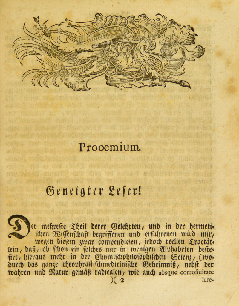 Prooemium. ©enngtcr Sefet! mcfircffe Xbeil bcrcr ©tleßrteti/ unb itt b(r fifnueK« IXßiffenfcöaft begriffenen unb erfahrenen wirb mir/ wegen biefem jwar compenbiefen/ jebocb reellen Xractdt« lein/ ba§/ ob fcbon ein fold)eö mir in wenigen 5(lpl)abeten befle« Oet/ biffauö mehr in ber ebpmifcbpbilofopbifcben 0ciens/ (wo^> burd) baö ganje tbeopbraflifcbmebicinifcbe ©ebeimnig/ nebjl ber wahren unb SKatur gemdg rabicalen/ wie auch absque corrofiuitate )( 2 ’ irre-