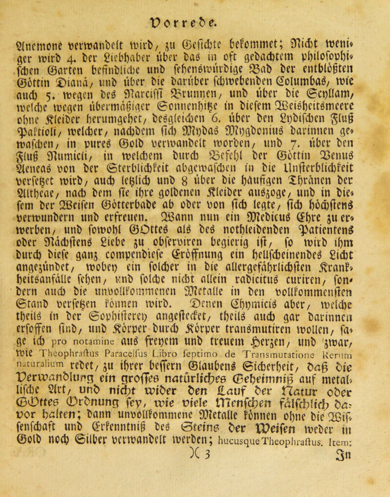 5lncmone t^emanbdt ttjirb/ ju ©cfidjtc befommet; 97id)t tveni« öcr \t?irD 4. ber Liebhaber über bae in oft gebaebtem vbilofopbi« feben ©arten be€nblid)c unb febenetvürbtge ^ab ber entblößten ©öttin !£)iand/ mib über bie barüber febttebenben ^olumbaö/ tntc auch 5* njegen M 97arciffi Brunnen/ unb über bie ©epnant/ tuetebe njcgen übermäßiger ©onnenbi|e in biefem !3ßeißbeitömeerc ebne Kleiber berumgebet/ beögleidjen 6. über ben 2t)bifcben ging «pnPtioli/ melcber/ naebbem ücb 9(J?t)baö 9[)Ii)gboniuö barinnen ge» mafcbeti/ in pureö ©olb uenvanbclt morben/ unb 7. über ben g(uß 91umic(i/ in melcbem bureb ^cfebl ber ©öttin Q3enuö äeneaö oon ber ©terblicb^eit abgemafeben in bie Ungerblicbfeit verfemet wirb/ auch (eglicb unb 8 über bie büuftgen Xbränen ber 5Utbeae/ nach bem fte ihre golbenen Kleiber auö^oge/ unb in bie» fern ber QSeifen ©ötterbabe ab ober \)on ftcb legte/ jtcb bö^flenö uermunbern unb erfreuen. Q33ann nun ein 3}?ebi(uö ©bre ju er» merben/ unb fomobl ©Otteö alö beö notbleibenben “^atienteng ober Sfldcbgenö Siebe ju obferoiren begierig i(l/ fo mitb ibm bureb biefe ganj compenblefe Eröffnung ein beUfebeinenbeö Siebt angejünbet/ mobep ein foleber in bie allergefdbriiebilen ^ran!» beiteanfdlle feben/ unb folebe niebt allein rabicituö curiren/ fon- bern auch bie unoollfommenen 93?etalle in ben v?olllommenüen ©tanb pcrfeijen fönnen roirb. fDenen Sbpmiciö aber/ melcbe tbeilö in ber ©oobifterep angefieefet/ tbeilö aueb gar barinnen erfoffen ünb/ unb Körper bureb jxörper tranömutiren molleu/ fa» ge icb pro notamine auö freiem unb treuem l^erjeu/ unb 'jmar/ roie Theophraftus Paracelfus Libro feptimo de Transmutatione Renim naturaiium rebet/ju ihrer beffern ©lauben^ ©i^erbeit/ Dng b)ie Prrujflnbluif’n ein natürli^ee (Bei)eimniB auf metal» lifebe Slrt/ unb nt^t u?iber bm £auf ber Hatur ober (B0fte6 0rbnung fey, trte viele tTlenfcben fdlfcbltct? ba? vor hdten; bann unoollfommene 93?etalle tönnen ohne bie^Bif/ fenfebaft unb (Srfenntniß beö ©teine- ber U^eifen meber in ©olb noeb ©über oermanbelt merben; hucusqueTheopiuaftus item* )C 3 3«