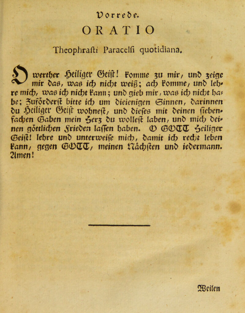 ORATIO Theophrafti Paracelfi quotidiana* rx>ettf)et ©ei'ft! ^omme 5« niir/ unö ^ei^e wir t>a0, was id) nid)t u?eig; ad} Fomme/ imt> leb re tnid}, xoae id) nicht Fanii; unb gieb mir / wae id} nicht ha« be; 5uforherft bitte id} um hieienigen 0innen, harinnen hu 0eitft wobtiefl/ unh hiefes mit heinen fieben* fachen (Baben mein Öu ivoIlejF laben, unh mich hei nen göttlichen ^riehen löflTen haben* 0 (B0CECE ^eiliger 0eifll lehre unh unterrueife mich, hamit ich recht leben Fann/ gegen (B0CTCC/ meinen Hachl'len unh iehermann* 2imen! ISBcilen