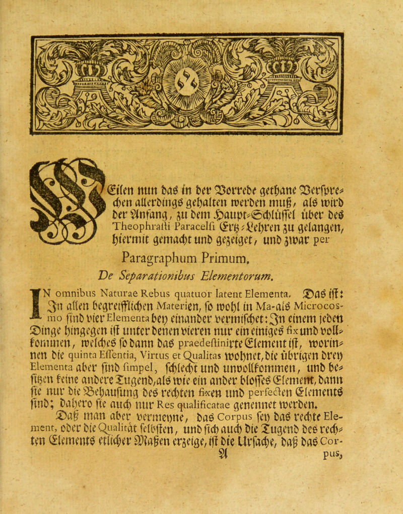 dxn allerbmgö gehalten werben miig, alö wirb ber Einfang, bem J^aupt^0d)Iu|Te( über beö TheophraiH Paracelfi (?r$^4!el)ren ju gelangen, hternut gemacbtunb geseiget, unbjwar per Paragraphum Primum, De Separationibits Elementorum, IN Omnibus Naturae Rebus quatuor latent Elementa. 3n allen begre{ffl(d)en Materien, fo wohl in Ma-alö Microcos- mo ftnbinerEiementabeh einanber bermifchet:3n einem jeben i^inge hingegen iü unter benenbieren nur ein einiget fixunbbolt^ fontinen, weldteöfobann baö praedeftinirte0ementif!, worin^ neu bie quinta Eflentia, virtus et Qualitas wohnct,bie Übrigen bret) Elementa aber ftub fimpel, fchlecht unb unnollfommen, unb be^» fiBcn feine anbercXugenb/alö wie ein anber blojTe^ (Element, bann fie nur bie ^ehaufung beö redeten fixen unb perfed^en (^lementö ftnb^ bah/ro fte aud) nur Res qualificatae genennet werben* !j)a§ man aber V)ermet)ne, baö Corpus fet) baö redtte Ele- ment, ober bie Qiialitat feibficn, unb ftch aud) bie ugenb bee red)^ ten (^lementb etlid;er SKa^en erjeige, i)f bie Urfad)e, bag bai3 cor- pLts,