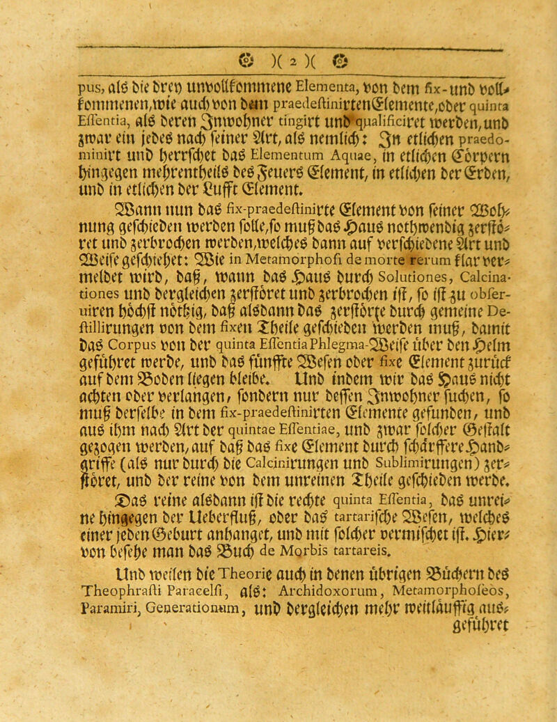 pus, aI6 bie brct) unt^cttfcmmenc Elementa, \?on bem fix-unb fonmKncn,tt?ie aud)t'on bäti prae(leftinirten(fIcmente,ober quinra Eflentia, «(ö beten 3ntt)o^net tingirt unb^qnalificiret u)etben,unb in?ar ein jebeö nad) feiner S(i% nemlic^: 3n ctMcn praedo- minirt unb l)errfd)ct baö Elementum Aquae, m etlid^cn ^orpem bniviegcn tnejrentbeilö beöj^uerö ^(ement, in etlicpen ber^rben, unb in etlichen ber iiufft (Element* Söann nun ba«? fix-praedeftinirte (Element Pon feiner ^cly. nun^q gefcpicben werben fotte,fo mu^ baö^auö notprcenbia gerjlo^ ret unb serbrod)en werben,weichet bann auf verfcpiebene ^rt unb ^23eifegefd)iebet: ^ie in Metamorphoft demorte rerum fiartcr^ melbet wirb, bag, wann baö^auö burcp Soiutiones, Caicma- tiones unb ber^Ieicpen ?ierfforet unb jerbrod)en ifl, fo ig^u obfer- uiren bocbft not^ig, bag alöbann baö gergbr^e burcb gemeine De- Uillirungen non bem fixen Xbeile gefd)teben werben mug, barnit baö Corpus i>on ber quinta EficntiaPhlegma-^eife Über ben^)e(m gefübret werbe, unb baö fünfte Siefen ober fixe (Element jurürf auf bem SSoben liegen bleibe* Unb tnbem wir baö g>aue ni^^t achten ober verlangen/ fonbern nur beffen 3utrobner fucpen, fo mug berfelbe in bem fix-p-aedeftinirten (Elemente gefunben/ unb au^ il)m nad) 2(rt ber quintae Efientiae, unb jwar fold)er ©egale gesogen werben, auf bag baö fixe (Element bureb fd)drffere^anb^ artfe (al^ nur burd) bie Cakinirungen unb Sublimirungen) ser^» göret, unb ber reine ron bem unreinen Xbeile gefebieben werbe* ®aö reine alöbann igbie reegte quinta Efienda, bao unrek ne hingegen ber Uebergug, ober ba^ tartarifepe Söefcn, wel^eö einer jeben©eburt anhanget, unb mit folcher oermifd)Ct ig* von begge man baö ^ueg de Mgrbis tartareis, Unb weilen bie Theorie auch in benen übrigen S5üchern beö Theophrafti ParaGelfi, alOt Archidoxorum, Metamorpholeos, Paramiri, Geoerationum, unb bergleicgeU mcgr Weitläufig ailO? geführet