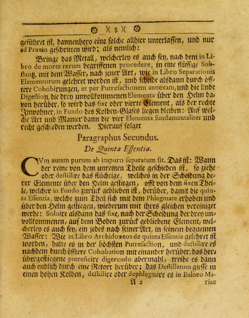 0efü()rct i|T, bannenteo eine foM)f «abier umertaffm, unt> n«f ad Praxin g<fc()rtttcn nlö nfttlllcp ♦ 25ringe Da0 9D?etatt, welcherlei) eö auch fei), nach^bem in Li- bro de morte rerum beAnffClten procedere, m eine fiÜflTlöe Sub- ftanft, mit bem Halfer, hach jener 5(rt, wie in Libro Separadonis Eiementorum gelehret worben tfl, unb fefetbe alsbarm burch off*» rere Cohobirungen, ec per Putrefadionem annexanijUnb btC llUbe Digeftion,btebrei) umjoUfornmenenEiementa über ben $elm ba^ t)on herüber, fo wirb ba^ fixe ober liierte <f (erneut, al^ ber red)te Anwohner,in Fundo be0^oIben'^©lafe^ liegen bleiben: 5(uf wcl^ d)e Slrt unb Spanier bann bie t^ier Elementa fundamentaliter unb recht gefd;ieben werben* hierauf folget Paragraphus Secundus. De ^mnta Eßentia, CVm autem purum ab impuro feparatum fit. I^aöifft '2Banit ber reine ron bem unreinen Xheile gefchieben iff, fo jiehe ober deftiilire ba^ Süchtige, welchem in ber 0cheibung be*» rer (Elemente über ben !Qelm geffiegen, offt bon bem fixen le, welcher in Fundo jurücf geblieben ifl, herüber, bamit bie quin- ta Eflentia, mclche i^uiit Iheil ftd) ttiit bem Phlegmate erhoben unb überben ^elm gediegen, wieberum mit ihreo gleid)en bereiniget toerbe: Soluire alobann ba^ fixe, nach ber@cheibung ber brei) un^ boUtommenen/ auf bem Söoben jurücf gebliebene dlement, wel^ d)er(ei) eO aucl) feb/ ein jebeo nach feiner ärt, in feinem beguemeit QBaffer: ^te in Libro Archidoxeos de quinta EfTentia gclehret iff worben, halte eo in ber hochften Putrefacfiion, unb defiiiiire e^ naebbem burch offtere Cohobation miteinanber herüber, ba^her^ übergejliegene putrefidre digerendo aberinahl, treibe eö bann auchenblich burch eine 9ietört herüber; baö Deftillatumgieffe in einen hohen S^Olben, delUlliv’e ober dephlegmipe eo in BalneoMa- 2 riae