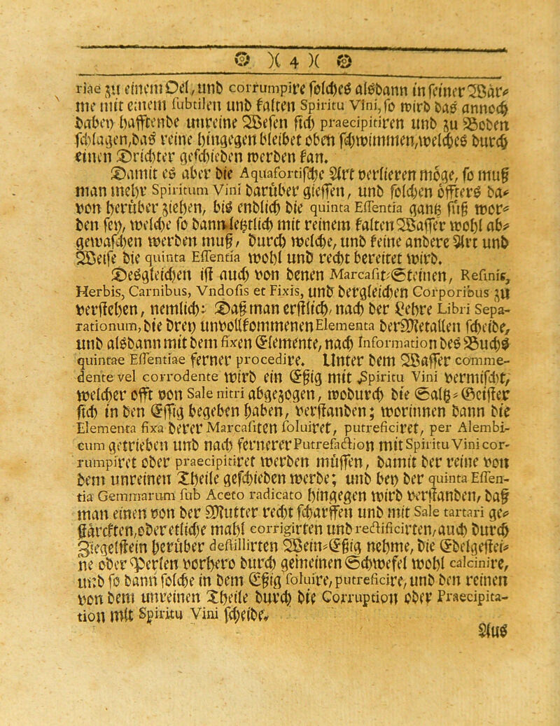 riae cincmOe( ,util) coiTumpir^ al^batin in feiner ^Öar<^ me mit entern fubtilen unb falten Spiritu vini,fo n?irb annoc^ tabet) baffeenbe unreine Söefen ftd) praedpitiren iinb Robert fd)iacjen,baö reine bin^egert bleibet oben fcbmimmen/meicbcö bureb ritten ®rid)ter ejefebieben trerben fam ^Damit cö aber bie Aquafortifdjc S(rt reriieren mode, fo mu§ man mebr Spiritum vini baruber gieffen, unb foicben öftere ba<^ von herüber sieben, bi^ enblicb bie quinta EfTentia qanß fn§ mor^ ben fci), meicbe fo bann.iebtiieb mit reinem falten Gaffer trobl ay gemaf4)en merbett t\m^, bureb mcicbe, unb feine anbere 5lrt unb Sßeife bie quinta Effenti'a mobi unb recht bereitet mirb. ^Deö^teicben if! auch \:>on benen Marcafit^^tcinen, Refmig, Herbis, Carnibus, Vndofis et Fixis, unb ber^ieicben Corporibus m’f!ebcn, nemiieb: ®a§maner|!iicbdtacb ber ^ebre Libri sepa- rationum, bie bret) unboKfommenenElementa ber£D?etatteit febeibe/ imb al^bann mit bem fixen (Elemente, nach Information beö S5ucb^ quintae Efientiae ferner p'oeedire* Unter bem Gaffer comme- dente vel corrodente mirb eilt (5fig mit Spiritu Vini V)ermifd)t, meicber offt non Sale nitri abgejogen, raobureb bie 0al6^@ctjlexr ftcb in ben @|Tid begeben haben, t>erj!anben; moriimen bann bie Elementa fixa berer Marcafiten foluiret, putreficiret, per Alembi- cum getrieben unb nad) femererPutrefadion mit spiritu vini cor- rumpiret ober praedpinret Werben muffen, bamtt ber reine iioit bem unreinen Xbeile gcfcbicben werbe; unb bet) ber quinta Eflen- tia- Gemmarum fab Aceto radicato hingegen Wirb WrifanbClt, baf man einen tjon ber SI?iitter red)t febarffen unb mit sale tartari ge^ ßdrcften,oberet(id)e mahl eorrigirten unbredifidrten/aud) bureb Siegeiflein herüber deftillirtcn 2ßein^(5gig nehme, bie ^beigeflci^ ne ober*^erien \)orbero bitrd) gemeinen 0cbwefei wohl caidnire, m:b fo bami foicbe in bem (Sfig roluire/putrefidre, unb ben reinen von bem unreinen Xbeile bureb hie Corruption ober Praecipita- tion mit Sgiritu Vini fcbelbf^