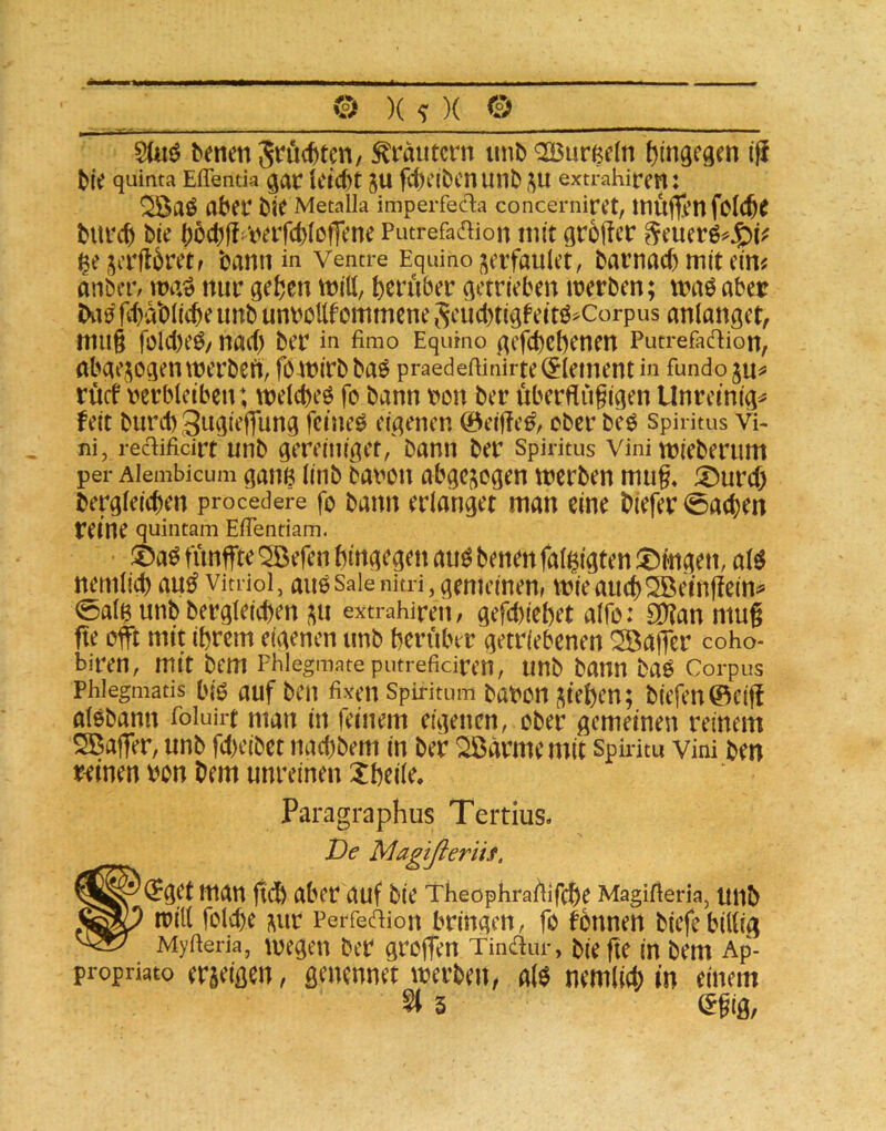 SUiö benenSrüc^ten/ Krautern imb QCBurßeln tjingegm ^fe quinta Effentia gat fd)dbcnunb JU extrahiren: abet' Metalk imperfec1:a concernirct, inÜjtcnfoW^ titrcb bie ()öct)fl i>^tfcb(offene Putrefa^ion mit groftcr ^cuerö^J^iV ßejiTflbretf bann in Vencre Equinoi^erfaulet, bavnacb mit cim anber; nur gefcen ttJitt, herüber getrieben irerben; tnaö aber bii0 febabüebe unb un\)ßttfommcne Scucbtiß^eitö^Corpus anlanget, niii§ rolcl)e^/ nach ber in fimo Equmo gefebebenen Putrefadion, abgewogen ttjerbefi, fö4n(rb baö praedeftinirte (Element in fundo rücf verbleiben; welcbeö fo bann von ber überfiügigen Unremig^ feit buribSuflieffung femeö eigenen ©eiffe^, ober beö Spiritus Vi- ni, redificirt unb gereiiiiget/bann ber Spiritus vini tvieberum per Alembicum ganB litib bavou abgc^^ogen tverben miig. ®urd) bergleicben procedere fo bann erlanget man eine biefer 0aeben reine quintam EiTentiam. ®aö fünffte ^efen hingegen aii^ benen fal^fgten ;t)mgen, aW nemlicb au^ vimoi, auo saienitri, gemeinen, mieaueb^Beinffein^ 0alB unb bergleicben i^u extrahiren, gefcl)icbet alfo: 3)?an mug fte oft mit ihrem eigenen unb herüber getriebenen ^afier coho- biren, mit bem Fhlegmateputrefidren, unb bann baö Corpus Phlegmatis bio auf bcu fixen Spiritum bavon ^^teben; biefen@eif alebann foluirt man in feinem eigenen, ober gemeinen reinem Sßaffer, unb fd>eibet nad)bem in ber ^armemit Spiritu Vini ben reinen von bem unreinen Xbeile. Paragraphus Tertius. De Magißeriif. S^CHget man ficb aber auf bie Theophraüifcbe Magifieria, unb P ivill folcbe ^ur Perfedion bringen, fo fbnnen biefe billig Myfieria, Wegen ber grofen Tindur, bie fte in bem Ap- propriato erjeißen, genennet werben, a(0 nemlicb in einem