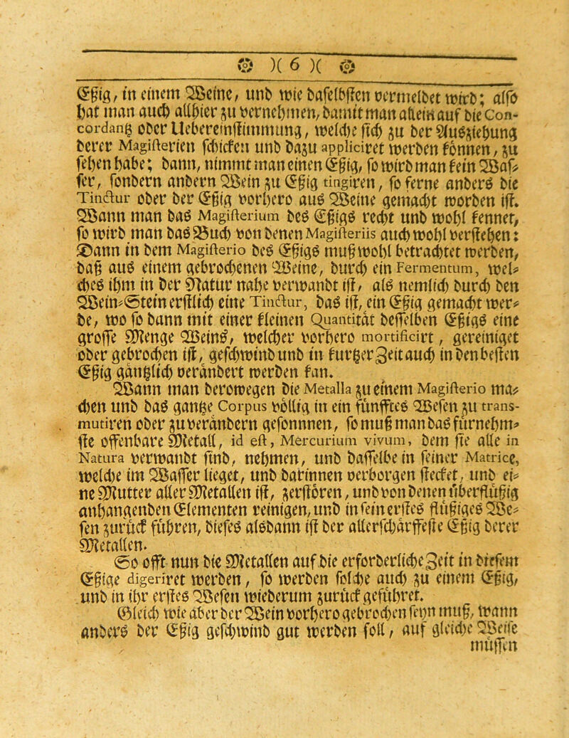 einem ^cmC; unb miebafefbpcnoermelbetmirb; atfo l)at man auc^ allbier ju t^ernebmen, bannt man atiem auf biecon- cordang obciT Ueberctnüimmuna, mc(d)e ficb ber ^luöi^iebung bcrei! Magifterien fiticfcn unbbajuappikiret werbenfbnnen, ju feben habe; bann, nimmt man einen ^gid/ fo wirb man fern fer, fonbern anbern QBein <5§ia tingiren, fo ferne anberö bie Tinaur ober ber (5§ia v>orbero auö ^eine aemaebt worben iff. ^ann man baö Magifterium beö €^ißö recht unb wobi hnmt, fo wirb man baö^ueb \^on benenMagifterüs auch wobl V)erjfeben: ®ann in bem Magifterio beö (5§iaö mu^wobl betrautet werben^ ba§ auö einem aebroebenen^Beine, bureb einFermentum, wiU d)Cö ibm in ber 0^atur nabe uerwanbt iff^ ai^ nemiieb bureb ben sSöein^0tcineriKicb eine Tinaur, baö iU, ein (?§ia gemaebt wer^ be, wo fo bann mit einer fleinen Quantität belTelbeh (5§iaö eine arojfe SO^en^e QOßein^^ weicher vorbero mortificirt, ßereiniact ober gebrochen itl, gefebwinbunb in fur^ergeitaueb inbenbejfen ^§ig gani^iicb uerdnbert werben fan. 2ßann man berowegen bie Metaliaju einem Magifterio ma^ d)en unb baö ganfee Corpus \ibllig in ein füngteo ^efen ju trans- mutiren ober ^ube'rdnbern gefonnnen, fomu§manbaöfurnebm^ iie offenbare SDtetatt, id eft, Mercurium vivum, bem fte aüe in Natura vjerwaubt ftnb, nehmen, unb bageibe in feiner Matricc, wcid)e im SBajfer iieget, unb barinnen oerborgen geefet, unb ei^= ne 3Kutter aiier OKetaüen ig, ;;ergoren, unbron benen ilbergügig anbangenben(5iementen reinigen,unb infeinerileö gugigeoSöe^ fen jurgef fuhren, biefeö aiebann ig ber aiierfebarfege (£^ig berer SKetaiien. , ^ . (6o ogrt nun bie 9)?etatien auf bie erforberiiebegett m bregm ^ftge digeriret werben, fo werben foiie and) ^u einem ^gig, unb in ihr ergeö ^efen wieberum juruef gefubvet 0ieid) wie aber ber ^einoorberogebrod}engbn mu§, wann anberö ber <^gig gefd;winb gut werben foll t auf gieid^e ^nie muiTcn