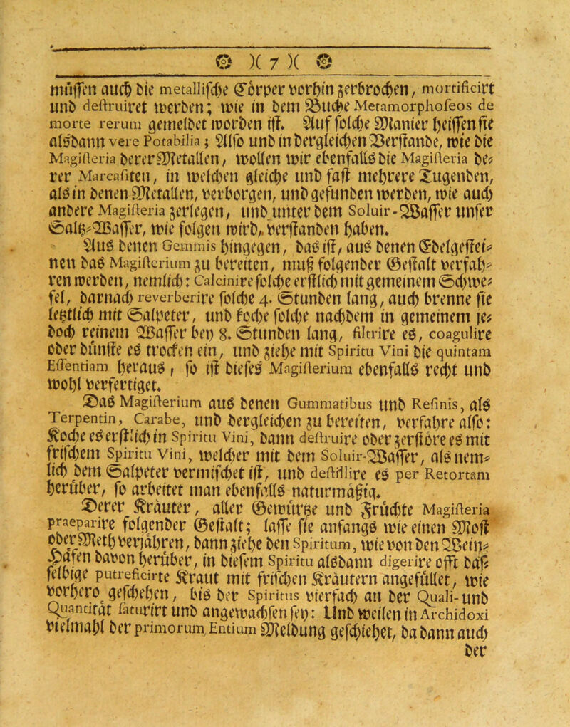 auc^ bie metalHfcbe ^6twv>öi1)mser0roc()en, mordficiit unb deftruiret tt?erben; ItJie m bem ^uct)e Metamorphoreos de morte rerum gemclbct lüorben iff» Siuf foId)e EDJanier b^i|]cnfte öl0bann vere Potabilia; $iifo unb mbergIe(d)enQ3erjIanbe, rote bie Magifteria berer9)?etallen, rooKen roir ebcnfallöbie Magifteria be^ rer Marcafiten, in rocld)cn ^(cict)e unb fall mehrere Xugenben, aI0tn benen 9)?ctaUcn, tjcrborgen, unbaefunben roerben, roie aud) anbere Magifteria verlegen, unb unter bem Soluir-^BafTei^ itnfer 0a(§^<2BajTiT, roie folgen roirb/.i?erf!anben ftaben* $(u0 benen Gemmis hingegen, baö i|!, auö benen (^belgeffet^ neu baö Magiftenum ;^u bereiten, nm^folgenber ©e|!alt tjerfah^ ren roerben, nemlicb: Caidnire folcb^erfflid) mit gemeinem 0d)roe? fei, barnad; reverberire fold)e 4. ^s^tunben lang, auch brenne fte le^tltcb mit 0alpeter, unb tod)e fold)e naebbem in gemeinem )e^ bod) reinem <2Baf1erbep 8. ©tunben lang, filtnre eö, coagulire oberbunife e0 troefenein, unb giepemit Spirim vini bie quintam Effentiam pevauö, fo i|t biefeö MagiUerium ebenfalls recht unb rool)l Perfertiget* ®aö MagiUerium aU6 beuetl Gummatibus unb Refmis, alö Terpentin, Carabe, imb bergleicben gubereiten, Perfabrealfb: ^^ocbeePerfllidjin Spiritu vini, bann deftmire obergerftoreeö mit ' frifd)em Spirim vini, roeld)er mit bem Solm'r-^aflfer, al^nem^ lieb bem 0alpeter permifebet iil, unb deftdlire e0 per Retortam herüber/ fo arbeitet man ebenfalls naturmdftg* !X)erer S^rduter, aller ©eroür^e unb ^rud)te MagiRena folgenber ©eflalt; laffe fie anfangs roie einen 3)?ofl ^eraRethPerjahren, banngiehe ben Spirkum, roieponben^ein^? ^aten bapon herüber, in biefem Spiritu alebann digerire offt baf? felbige putrefidrte tout mit frifd)en Krautern angefüUet, roie Porhero^ gefebehen, btö ber Spirims pierfad) an ber Quali- unb Quantität iatiirirtunb angeroaebfenfep: UnbvpeileninArchidoxi Pteimabl berpnmorum Entium Sltclbung gefd;iehet, ba bann aud) ber