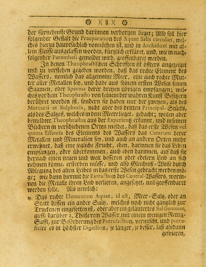 t)cr funu‘l)mf!c©nmb barmnen ncrborgen lieget; safofoK l)kt folgenbci’ ©e|Mt btC Praeparadon bcö Aquae Salis circulad, cbcö bierju bauptfäcblicb t^onnötben iit, unb iii Archidoxi mit aU , Icm Sletmauö^iclaffcnmoi’ben, fur^ltc()crHam, unb, tt)ie in nach« folvjenber Parenthefi gcmclbct tnir^, gccfenbar^t rterben* 3n benen Theophraftifcbeu öcbriiften t)l offtcrö angejciget unb ju nerflcben worben, bag baö rechte (fiement M S^atTcri?, nemdcb biW aligernemeaXeer, eine au(b rechte OXut^= ter alter ÖKetatten fet), unb habe au^ feinem ergen Stßefen feinen 0aamen, ober Sperma berer brenen rtbru;en empfangen; wel# cbe^PorbemTheophrafto non deinem ber wahren ^unft ^eg^ern berühret worben ig, fonbern ge bnben nur ber jwei)en,al5be5 Mercurii et Sulphuris,. nid)t aber beö britteil Principal-0tUCf^/ at^beö0al$e^, welche^inbemSlXeerelieget/ gebad)t; weilenaber bemelbter.Theophraftus auö ber Expeneng ernannt, unb in feinen S5ud)ern in nerfebiebenen Orten melbet/ bag bao erge äßefen vd quinta Eflenda beö <5lementö beö ^ag*er0 baö Centrum berer Metallen unb 3)?inera(ten fep,unb aud) an anbern Orten mehr erwebnet, bag eine )egltd)e ^ruegt, eben, barinnen gebaö ßebeii empfangen, ober übernommen, aud) eben barinnen, auf bag gc hernach einen neuen unb weit begeren ober ebelern ßeib an geg nehmen fonne/ ergerben müge, unb alfo ©leicbnig^Q25eifeburch Ablegung beö alten ßeibei? in baö erge ^efen gebracht werben mb; ge; wie bann hiermit bie Extradion beö centrai-<2Bagerö, wonm neu bie 9Xetalle ihren ßeib oerlieren, angefeßct/ unbgeoffenbarct werben fblle» 5l(^nemlich: ®aö rechte Eiementum Aquae, ideU, 9)?eer^0alß, Ober an ®tatt begen einanber0alß, welche^ nod) nicht gdnßlid) jur Xruefenen eingefottenig/ ober aber ein gelautertes SalOemmae, giege barüber 2»:^hei(erein^ager,mit einem wenigen 9\cttig=^ 0agt, gur^öeferberungber Putrefadion, permifegt, unb putre- geire es in hbd;ger DigeUion, je langer, je beger, lag alsbaim getrieren,