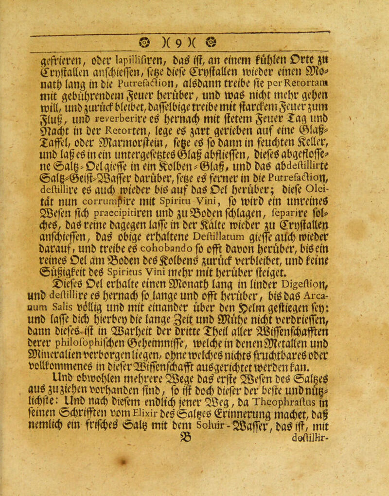 gefrieren, ober lapilHfiren, baß if?, an einem füftiett Orte p ^i’DiIallen anfebiefTen/ fe^e biefe ^roffatten vrieber einen SOto«» natb lang in bie putrefacf^iori/ alobann treibe fte perRetortam mit gebüfirenbem S^uer herüber, unb waß nicht mehr gehen rnitt/ unb pruef bleibet, bafrelbige treibe mtt flarcfem geuer pm ging, unD reverberire tß hemach mit fietem geuer Xag unb ^aät in ber Retorten, lege eö prt gerieben auf eine ©la§^ Xaffel, ober SDtarmorftein, fege eö fo bann in feuchten Heller, unb lageOinein untergefeßteO©laf abfliefren, biefe^abgefloffe^' ne 0al$^Delgieffe in ein Kolben ^©laf^ unb baß abdeftillirte 0alß^©ei|f^^aiTer baruber, feße e^ ferner in bie Putrefadion, deftillire e^ auch rrieber biö auf baöOel herüber; biefe oiei- tdt nun coiTiimpire mit spiritu vmi, fo mirb ein unreine^ ^efen ftch pi*aedpkiren unb p23obenfchlagen, feparire fol«> d)iß, baö reine bagegen lafre in ber ^dlte irieber p €rt)ffatten anfehiefren, ba^ obige erhaltene Deftillatum gieflfe aüch trieber barauff unb treibe (ß cohobando fo offt baron herüber, biöein reinem Del am SSoben beö^olbenö prücf verbleibet, unb feine 0ü§(gfeit btß Spiritus vini mehr mit herüber ffetget» ©iefeö Del erhalte einen SKonath lang in linber Digeftiou/ unb demilire eö hernach fo lange unb offt herüber, biObaß Area- aum Saiis völlig unb mit eittanber über ben §elm geffiegen fet): unb (affe biil) hierbei bie lange geit unb 9D?ühe ni(ht verbrieften, bann biefeß^iff in Q23arl)eit ber britte Xheil aller ^iflenfehafften berer philofophifchen©eheimniffe, welche in benenSDtetallen unb SDtiucralien verborgen liegen, ohne welcheß nichtß frud)tbareß ober vollfommeneß in biefer®ffenf(haffitaußvjerichtetwerbenfan. Unb obwohlen mehrere !S5ege baß erffe ^efen beß 0al^eß auß p Riehen vorhanben ffnb, fo iff hoch biefer ber beffe unbnüg^ Itchüe* Unb nach biefem enblich jener ^eg, ba Theophraftus in feinen 0chrifften vomEHxir beß0aleeß <£rinnerung machet, bag nemtich ein frifcheß ©al$ mit bem soluir-Gaffer, baß iff, mit 33 doftilHr.