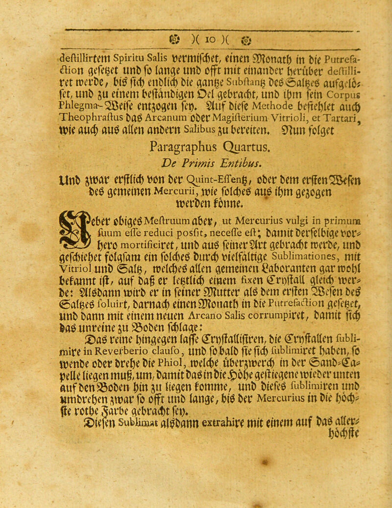deftillirtem spiritu Salis einen 3)?önat() in bie Putrefa- aion gefeget unbfo lange unb cfft mit einanber berubec deffilH- m mvtt, fiii) cnbli^ bie gani^e Subftang bcö@al^e^ aufgclö^ fet; unb gu einem beftanbigen Del gebracht, unb ibm fein Corpus Phlegma-^eife entgogeu fet)» 5(uf biefe Methode befteblet auch Theophraftus baö Arcanum Ober Magifterium Vitrioli, et Tartari, Wie auch anbern Salibus ju bereitem £nun folget Paragraphus Quartus. Primis Entibus. Unb S'^ar erfflicb V)on ber c^iint-EfTeng, ober bem erjlcn^fen beö gemeinen Mercurii, n?ie folcbe^ au/ ihm gezogen werben fbnne. S5\©eber obigeöMeftruumaber/ Ut Mercurius vulgi in primum fuum ehe reduci posfit, neceffe eft^ bamitberfclbiget'Or«^ bero mortificiret, unb auö feiner Slrt gebracht werbe, unb gefchiehet folgfam ein folcheö burch vielfältige Subiimationes, mit Vitriol unb 0al^, welche^ allen gemeinen Laboranten gar wohl begannt ifi/ auf bag er legtli^ einem fixen ^roffall gleich wer^ be: SllObann wirb er in feiner 9D?utter alö bem erffen ^efen be^ 0algeö foiuirt, barnach einen SKonath in bie PutrefacHon gefei^et, unb bann mit einem neuen Arcano Salis corrumpiret, bamit ftch baö unreine su S3oben fchlage: ^Daö reine hingegen laflte (^rrnffalliftren, bie <2^rhf^allen fubii- mire in Revefberio claufo, Urtb fobalb fteftch fublimiret haben, fö wenbe ober brehe bie Phiol, welche üherxwerch in ber 0anb^(Jai' pelle liegen mug, um/ bamit baö in bie^ohe geiliegene wieber unten Auf ben^oben hin ju liegen fomme, unb biefeö fubUmiren unb umbrehen ,^war fo offr unb lange, hi$ ber Mercurius in bie hbch^ flie rothe §arhe gebracht fern löiefen subUt»at al^bann extrahire mit einem auf baö ato hochffe