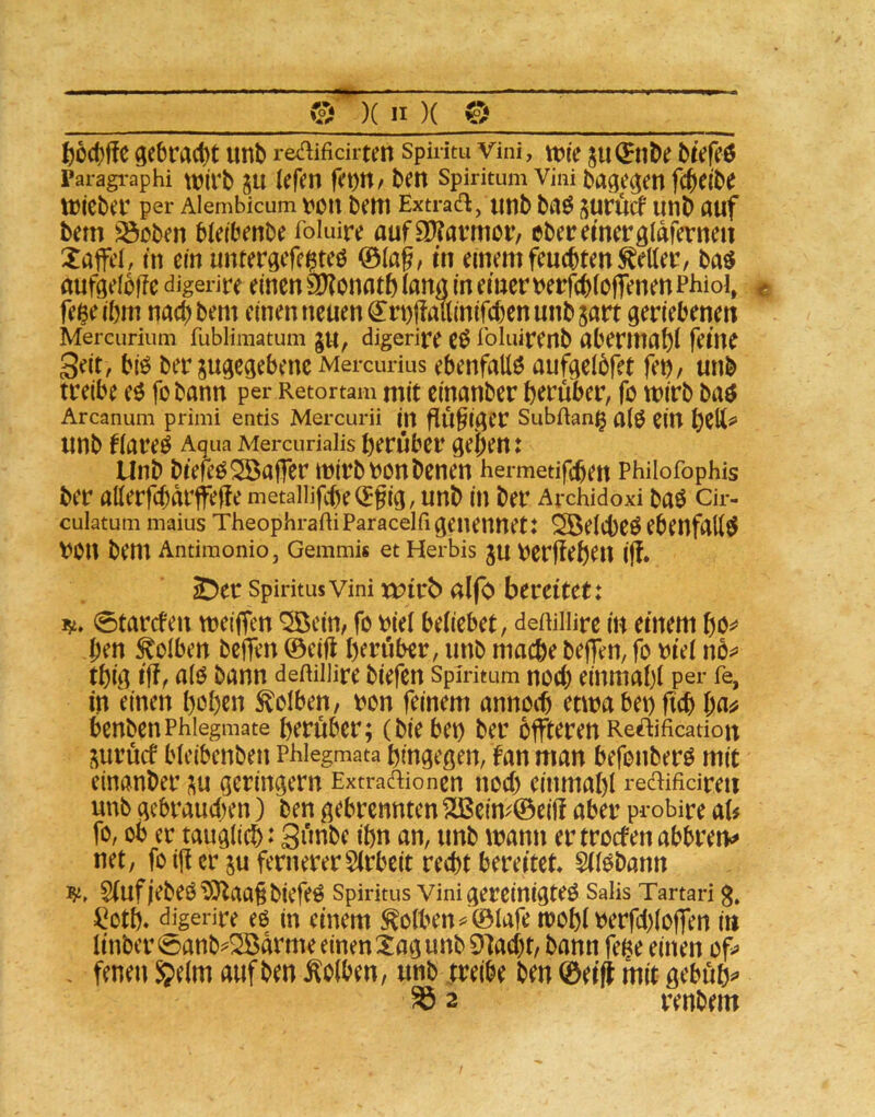 / 0 )( n )( 0 6od)ffe ge6ract)t unb re^flifidrten spiritu vini, ttJie btVfeö paragi-aphi tt)(rb p kfen ben Spiritum Vini bage^en fcbeibe tticbec per Alembicum liOtt beiTl Extracfl, Utlb b^Ö lUlb ÄUf bem ^oben bieibenbe foluire aufS)?avmöi’/ ebcremerglaferneit Gaffel, tn ein untergcfc^teö ©lag, m einem feuebtmteilet:, baö aufgelbffedigerire einen 3)?onfltb(artrt in einer V)erf(b(o|fenenPhioi, < feßeibni nac()bem einen neuen ^ri)|!mtinifcbenunb5art geriebenen Mercurium fubliraatum §u, digerire e^ roiuirenb gberinubi feine Seit, biö ber angegebene Mercurius ebenfaüö aufgeibfet fet); unb treibe eö fobann per Retortam mit einanber herüber, fo wirb baö Arcanum primi entis Mercurii in flÜ§iger SubRang unb figreö Aqua Mercuriaiis herüber gehen: Unb btefeö Gaffer mirbronbenen hermetifchen Philofophis ber allerfcbarffeffe metaiiifcheCEgig, unb in ber Archidoxi baö cir- cuiatum maius TheophraRi Paraceifi geuennet: Söeicheö ebenfgttö \?0n bem Antimonio, Gemmis et Herbis ju tJerjleheU i(f. ^er Spiritus Vini xt>trb nlfo bereitet: i5i. 0tarcfen meifTen *25ein, fo bie( behebet, deRiliire in einem hö^^ hen Kolben beffen ©eifl herüber, unb mache beffen, fo m'ei nö^* thig iff, a(ö bann deRiliire biefen Spmtum noch einmahi per fe, in einen hohen Kolben, ron feinem annoch etmabenftch ha^ benbenPhiegmate herüber; (bie bei) ber offteren Reftificadon i^urücf bleibenben Phlegmata hingegen, fan man befonberö mit einanber ;^u geringem Extradionen noch einmahi redifidreti unb gebrauciien) ben gebrennten ^eim©eiü aber probire ab fo, ob er tauglich: 3unbc ihn an, unb mann ertroefenabbren«^ net, fo iji er ju fernererSirbeit recht bereitet SH^bann S(ufjebeO?>)laa§biefeÖ Spiritus vini gereinigte^ Salis Tartari g, l^oth. digerire e6 in einem ^oiben^©Iafeit)Ohlberfch(o|Ten in tinber 0anb^S5arme einen tag unb 9M)t, bann fene einen of^ - fenen 5e(m auf ben Kolben, unb treibe ben ©eifi mit gebühr ^ 2 renbem /