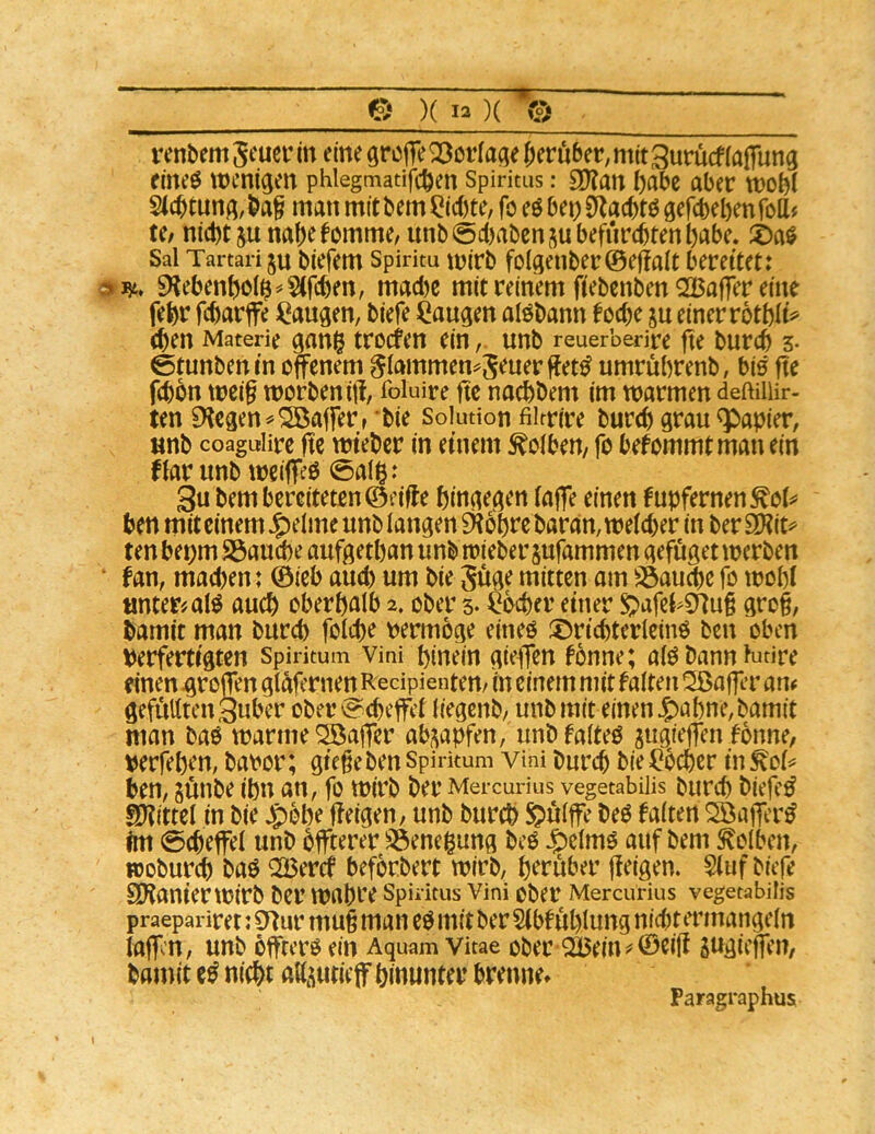 renbem St'uer in eine greife Geringe Jeruber, mit Suruef (aifung rine^ wenigen phlegmatifcjen Spiritus: £D?an Jabc aber wobi S(cjtung,ba§ manmitbem^ic()te,föeöben0^acbtögercbel)enfoaj U/ ni(t)t junajefemme, unb0d)abenjubefurcbteni)abe, Sal Tartari ju biefem Spiritu Wirb fo(genber©efiait bereitet: 0:^, 9^ebenboi$^Sifcben, madjc mit reinem fiebenben 2Baffer eine febr fejarffe i^augen, biefe laugen alöbann foeje ju einer rotbli^ (Jen Materie gan$ treefen ein, unb reuerberire fte burej 3- 0tunbenin offenem ^lammen^SeuerfJet^ umrubrenb, bis fte f(Jon weig worbeniff foluire fte nacjbem im warmen deftUlir- ten liegen ^ Gaffer r bie Solution fiitrire burej grau Rapier, unb coaguiire fte wteber in einem Kolben/ fo befommtmanein fiarunb weiffeß 0alß: 3u bem bereiteten ©eifJe hingegen (affe einen fubfernen^oi^* Jen mit einem ^elme unb langen 0?6bre baran, welcher in ber 9Kit^ ten bepm S3aud)e aufgetban unb wieber jufammen gefuget werben * fan, madjen: ©ieb aud) um bie Jüge mitten am S3aucje fo wobi «nter'.alö auch oberhalb 2. ober s- ^^er einer Sj>afel>$nug gro§, hamit man bureb folcje t)ermöge eineo ^t^ricjterleino ben oben Perfertigten Spiritum vini hinein gieffen fonne; alö bann Kitire einen troffen glafernen Recipientem in einem mit falten Sßaffer atu geffiUtcnäubcr ober Scheffel liegenb/ unb mit einen 5)abne,bamit man baö warme Qöaffer ab^apfen, unbfalteO gugieffen fonne, perfehen, baror; giegeben Spirkum vtni burej bie Locher in ^ol^ hen, junbe ihn an, fo wirb ber Mercurius vegetabiüs burch biefc^ Spittel in bie Jg)bbe ffeigen, unb burch Sulffe beö falten Qöaffcr^ Im 0(heffel unb hffterer 33eneigung beO Jg)elmg auf bem Kolben, woburch baö ^2Bercf beforbert wirb, herüber fieigen. 5(uf biefe Sl'tanierwirb ber wahre Spiritus Vini ober Mercurius vegetabiüs praepariret: 0^ur mug man eg mit ber Stbf uhlung nid)t tTinangeln laffen, unb offtero ein Aquam Vitae ober Q35ein ^ ©eig sngieffen, bamit eg nicht attüuticff hinunter brenne» Paragraphus