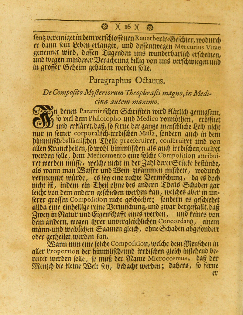 fen^ tuTcmtget m Um (öffeitcn Reuerberir^öefc&irr, woburcü et’ bann fein Ceben erlanget, unb beffentroegen Mercurius Vitae flcnennet wirb, beffen Xugenben unö tnunbcrbarlicb erfebeinert/ unbmegen mmberer23eracbtung billig m\ t)erfcbtt>iegenunb in grofler ©efteim gebnlten tterben folle» Paragraphus 0£lauus» Ve CompoßtoMyßeriorum Theophraßi magnoyin Medi- ^ cina autem maximo, ^5^n benen Paramirifeben 0(brifften tnirb flatlid) genugfam, fo wel bem Phiiofopho unb Medico t)bnnotben, eröffnet v22iü unb crtldret,bttf, fo ferne ber gan^e menf(blicbc i^eib ni^t nur in feiner corporalifdb^irrbifcbcn Mafia, fonbern and) in beni bimmlif(b#balfarnifcben Xbeile praeferuiret, conferuiret unb t)on allen ^ranef beiten, fottjoblbinimlifcben alö auch irrbif(ben,curiret werben folle, bem Medicamento eine folcbe Compofidon attribui- ret werben muffe/ welche nicht in ber3abl berer0töcfe beffunbe, alö wann manSBaffer unbQ25ein jufammen mifebete, woburcf) uermeonet würbe, eö fe^ eine retibte ^ermifebung, ba eö boeb nicht iff, inbem ein Xheil ohne beö anbern Xbeilö 0cbaben gar leicht t)on bem anbern gefebieben werben fan, welcbeo aber in un^ ferer groffen Compofmon nicht gefebiehet; fonbern eö gefebiebet aUba eine einhellige reine 23ermifcbung, unb swar bergeffallt,bag gwet) in 3^atur unb ©igenfehafft eineo werben, unb feineo ro» bem anbern, wegen ihrer unrergleichlicben Concordang, einem mdnn^unb weiblichen 0aamen gleich/ ohne0cbaben abgefonbert ober getheilet werben fan. ^ann mm eine folcbe Compofidon, welche bemS)?enfcben in aller Proportion ber himmlifchmnb irrbifeben gleich infiehenb U^ reitet werben folle, fo muß ber S^ame Microcosmus, ba§ ber ^Tcenfcb bie fleine Söelt fet), bebaut werben; babero, fo ferne