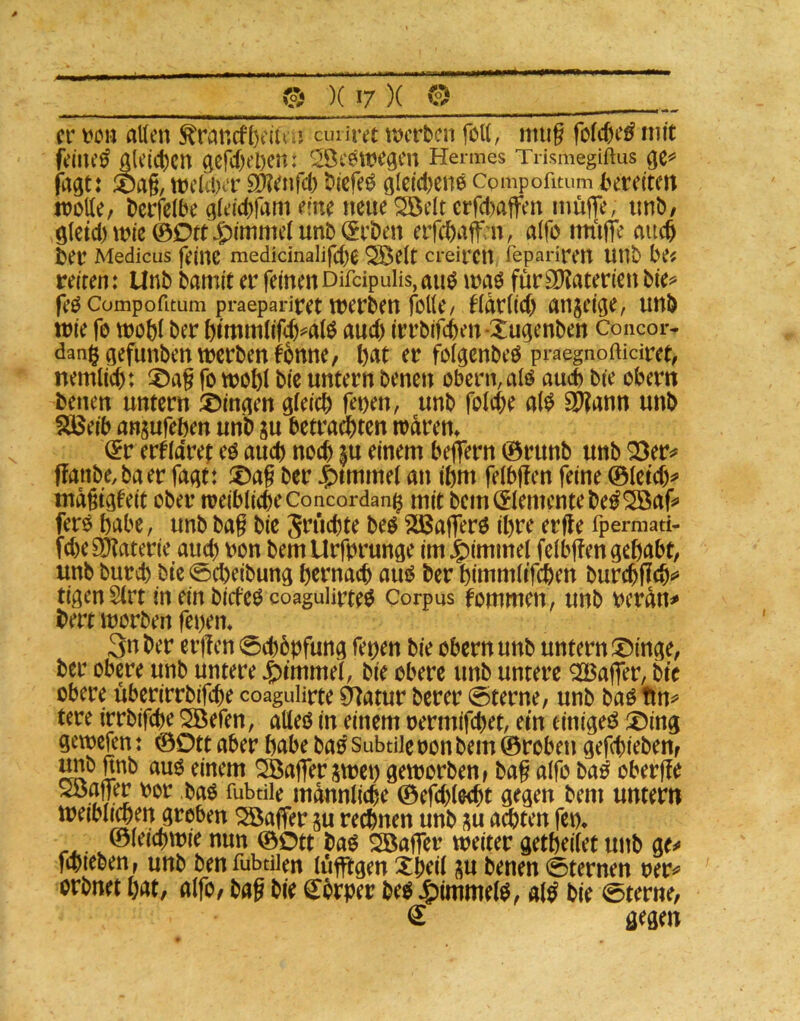 er alten toneffeeiUM cunret roerben folt, miig fotctie^ mit feinet A(e(ct)cn Acr‘f)‘’l)en; '^ÖeeweACn Hermes Trismegiftus fagt: ä)a§, wekber E9?^tifcb biefe^ Cpmpofitum bereiten trolle, bcrfelbe Aleicbfam eine neue ^elt erfct)ajfen inüjTe, unb, Aletd) wie ©Ott ^)ittimelunb (Erben errebaff n, alfo intilTe auch ber Medicus feine medidnalifcbe ^elt creiren fepariren unb be^ reiten: Unb bamit er feinen Difdpulis, aiw waö für SOtaterien bie^ feo Compofitum praepariret Werben folle/ ^larlid) angeige, unb wie fo wobl ber bimwlifeb^^alö auch irrbifeben-XuAenben Concor- aefunben werben fbnne, bdt er folgenbeO praegnoftidret, nemlicb: X>ag fo woftl bie untern benen obern,alö auch bie obern benen untern ®inAen Afeicb fet)en, unb folcbe al^ Si^ann unb SäJeib an^ufeben unb su betradbten warem (Er erkläret eö auch noch $u einem belfern ©runb unb Q3er^ ffanbe,baer fa^t: X>ag ber J^tmtnel an ibm felbffen feine ©letd)^ inagtAfeit ober weiblicbeConcordan^ mit bem Elemente be^^af» fero habe, unbbag bie Sriiebte beö 235a|ferö ihre erfle fpermad- febeSKaterie auch oon bemUrforunöe im Fimmel felb|!en gebabt, unb bureb bie ©cbeibung b^fnacb au^ ber bimmlifeben burd^jlcb«» tigenSlrt in ein biefeo coagulirteö Corpus fommen, unb oeran^ bert worben feoem 3n ber ergen 0cböbfunA fetjen bie obern unb untern X)inAe, ber obere unb untere Fimmel, bie obere unb untere Q23affer, bie obere überirrbifebe coagulirte Ö^atur berer 0terne, unb bao tm^ tere irrbifebe SBefen, aUeo in einem oermifebet, ein einige^ X)inA gewefen: ©Ott aber habe bao Subtile oon bem ©roben gefebieben, imb nnb auö einem Gaffer jwei) geworben, bag alfo Mß oberge Söager oor baö fubdie männliche ©efcblecbt gegen bem untern weiblwn groben Gaffer ju rei^nen unb ^u ad)ten fei% ©leiebwie nun ©Ott baö ^ager weiter getbeilet unb ge^ fdueben, unb benfubdien lüglgen Xbeil ju benen 0ternen rer^’ orbnet bat, alfo, bag bie S^örper be^ $imme(0, al^ bie 0terne, € gegen