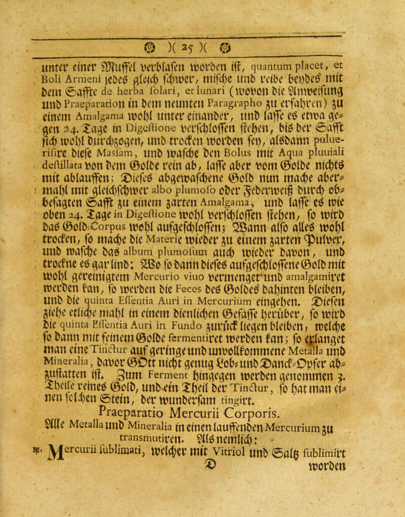 © )( )( © untei’ einer ?0?uffe( verbfalen tworben iff, quantuni placet, et Boli Armeni rd)wer, mifd)t unb t’cibe b^t)be^ mit bcm 0affrc de herba Iblari, etlunari (WCt'On bte SitBKtfung xmb Praeparadon m t>em neunte» Paragraph© JU ei’fabvcn) 5U einem Amaigama wcbt Unter cinanber, unb tafle e0 etwa ge^ gen 34. Xa^c in Digeftione rerfcbloflen flehen, bi0 ber 0affc wcl)t burcbsogen, unb trocfen worben fet), atobann puiue- riftre biefe Maslam, UUb WafcbC ben Bolus mit Aqua pluuiali deiHiiata t)ön bei» ©otbo ret» ab, tafle aber rom 0otbe niebtö mit abtauflfen; X)icfeö abgewa^ene 0otb nun mache aber^ maflt mit gteiebfehwer albo plumofo ober Seberweig bureb ob^> befaßten 0affl ju einem garten Amaigama^ unb tafle eö wie oben 24, Xage in Digeftione wot)t berfcbtoflcn flehen, fo wirb baö 0otb'.Corpus wobt aufgefebtoflenj ^ann atfo atteö wobt troefen, fo mache bie Materie wteber ju einem garten Untrer, unb wafebe ba^ aibum piumofum aucb wieber baron, unb troefne e^^artinb: ^0 fobannbiefeö aufgeflbtoflene0otbmic wobt öereiniatem Mereuno viuo rermenget’unb amalgamiret werben ban, fo werben bie Feces beO 0otbe^ babinten bteiben, unb bie quinta Effentia Auri in Mercurium eingeben» ^Öiefeit giebe etliche ntabt in einem bientichen ©efdfle herüber, fo wirb bie quinta Effentia Auri in Fundo gurflcf tiefen bteibe», wetche fo bann mit feinem ©otbe fermentiret werben fan i fo ertanAet man eineTinaur auf geringe unb luwottfommene Metüla uub Mineraiia, baoor ©Ott iiicbt genug ^ob#unbX)ancfvOpfer ah^ ^flauen ifl, gum Ferment hingegen werben genommen 5. ^bede reineO ©otb, unb ein Xbeit ber Tindl:ur, fo bat man ep neu fciJhen 0tein, ber wunberfam tingirt» Praeparatio Mercurii Corporis. Stfle Metallaunb Mineralia in einen taujfenbenMercuriumgu transrnutirem Sttonemtich: ^ercurüfublimati, weW;er mit Vitriol U»b 0at§ fublimirt ® worben