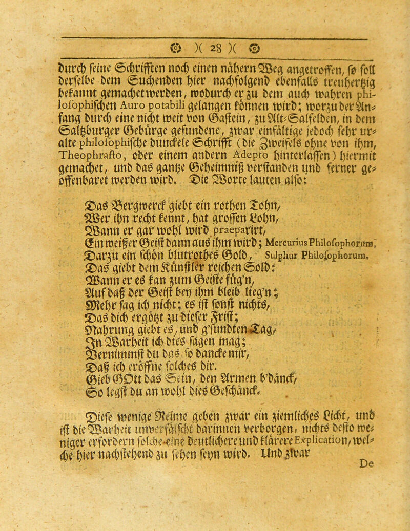 Durc^ fane 0c()r(fflcn nocj einen nat^ern^ecj anqetrcffen, fe fett terfelbe bem 0uct)enben ^ier nac()foigenb ebenfatte tivuf)er6tg befmtm gemad^etwerben, trcburcbergu bem aud) wahren phi- lofophifd)en Auro potabili gelangen fonnen wirb; werjuber&n^ fang burd) eine nid)t weit bcn 0aj!ein, ju5((t^0alfeibcn, in bcnt 0aIi^burger 0ebürge gefunbene, gwar einfaitige jebed) fehr nr^ alte philofophifche bundeie 0cbrfflt (bie Sweifelö ohne ron ihm, Theophrafto, ober einem anbern Adepto hinteriajTen) hiermit gemafeet, unb baö gan|e 0eheimm’^ rerffanben unb ferner ge^^ offenbaret werben wirb* ^ie ^orte (guten alfo; fDaö Sergwercf giebt ein rothen tohu/ fjßer ihn recht fennt, hat groffen ^ohn^ Söann er gar wohl wirb.praeparirt, (f in weiter 0eijl bann au^ ihm wirb; Mercunus Phiiofophorum; ®ar§u ein fd)bn blutrothe^ 0olb, suiphur Phiiofophorum, ^Da0 giebt bem ^önfU^r reichen 0o(b: OBann er eö f an jum 0eiHe fög’n, Siuf bat i>er (^eiff ben ihm bleib (tegit; SKehr fag ich nid)t; eö iff fonft nichtd, S)aö bich ergoßt gubtefer Sfiti Srtahrung giebt eö, unb g’funbtenÄag/ 3n Garheit ich bte^ Tagen mag; 23ernimmt bu baö <o banefemir, ®at ich eröffne fcicheö bir. 0ieb0Dtt baö 0em/ ben Strmen b’bancf^ 00 (egff bu an woh( bieg ©efehanef* 0tefe wenige ^einie geben ^war ein (\iem(icheg (?fcht, unb tff bie Garheit imrerfäifcbt barinnen verborgen; nid;tg biffo rva niger erforbern fiMcbe^eine beutlichereunbHdrereExpiication/we(^ che hier nad;)Iehenb su fehen fei;n wirb* Unb 3!bar