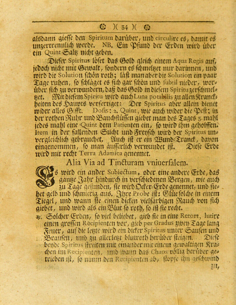 atöbann Gt# Spirimm barübcr, unb circulirc cö, baii^it c0 tmjertrcnnlicb werbe, nb, (g('n *pfunb ber (Srben wirb über ein Quint 0a(6 nid)t fleben, tiefer Spiritus lofet baö ©Cib ßleicb einem Aqua Regis auf/ jeböd) n(d)t mit ©ewalt, fonbern fdbmelget nur barinnen, unb trirb bie Solution fd)6n rotb; Idfl mnnaber bie Soludon ein paar Xage ruben, fo febidget e^ ftd) dar fd)6n unb Tubtii nieber» wor^ über fid) su oerwunbern,ba§ ba^©o(b inbiefem Spirim jerfebmef^» ^et, EÖ?it biefem Spirku \t?irb auch Luna potabiiis ju allen ^ranef# beiten be^ Jg)aupt0 \?erfertiget: ®er Spiritus aber allein bienet tniber allc^ ©ilft. Dofis: 3, C^int, wie auch wiber bte ^efl; in ber rotben 9^ul)r unb^aud)flüffen giebet man beö Xagee 5- mabl jebeö mabl eine 'Quint bem Patienten ein/ fo wirb ibm gebolfen* Item in ber faßenben <5iicbt unb §ret)fcb wirb ber Spiritus un^ uerdleid)licb gebrauchet^ Slueb if! er ein OBunb^Xranef, baron eingenommen, fo man dufferlicb uentjunbet iff, i^iefe l^rbe mirb mit recht Terra Adamica aenennet. Alia Via ad Tindturam vniuerfalem. wirb ein anber subieaum, ober eineanbere©rbe,ba^ gange 3abr hinburch in uerfchiebenen S3ergen, wie auch ju Xage gefunben, fte wirbOefer^^rbe genennet, unb fie^ het gelb unb fduriierig au^, 3hre Probe iff; ©lüefolche in einem Siegel, unb wann fle einen biefen vielfarbigen 0tauch von M gicbet, unb wirb alö ein ^lut fo roth, fo iff fte recht» 0olcher ©rben, foviel Miebet, gieb ffe in eine Retort, ludre einen groffin Redpienten vor, gieb per Gradus ^menSttge lang 5euer / auf bie legte wirb ein bicfer Spiritus unter oaufen unb Traufen, unb gii attcrlegt blutrcth herüber ffeigen. S)iefe bei)bc Spiritus ifreiteu mit einanbcrmitcinem getvaltigcn d)en im Redpieaten, unb vann bas Chaos obUtg herüber ge*» trieben ijf, fo mmm ben Recipienten ab/ ffopfc 4^5 icftbu'inb