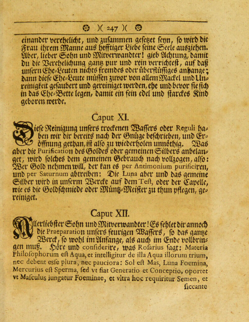 dnanter unbsufammen gefe^ct fei)n, fowiVbbic grau ibrcm 9??anue au^ (jcfftiger ^tebe feine 0ee(e au^sfeben* äber, lieber 0obn unb 9}?ltrertt?anbter! gleb Sichtung, bamit bu ble Söerebellcbung ganßpur unb relnperricbtefl, auf bag unfern ^be^Öeuten rilcbtö frembeö cberüberflufggeö anbange; bann blefe muffen suror Pon allem SKacfel unbUn«» reinlgfeit gefaubert unb gerelnlget werben, ehe unb bepor fie fteb in baö ^be^Söette legen/ bamit ein fein ebel unb ffarefe^ ^inb geboren werbe* Caput XI. liefe Steinigung unferö treefenen ^aflerö ober Reguli ba*» ben wir bir bereite nach ber 0nuge befebrieben, unb 6ffnung getban, if! alfo }u wieberbolen unndtbig* 2Ba$ Aber bie Purification beö©olbe5 ober gemeinen (5ilberö anbelan«» get, wirb folcbeö bem gemeinen ©ebraueb nach Potljogen, alfo: 5Ber ©olb nehmen Witt, ber tan eo per Amimonium purifidren, unb per Saturnum abtreibent Z>ie Luna aber unb baO gemeine 0i(ber wirb in unferm SSerefe auf bemTeft, ober ber ^apette, wie eo bie ©olbfcpmiebe ober SOtung^iPteiffer su tbun pflegen, ge^ reiniget* Caput XII. jtterlieblier 0obn unb SOtitPerwanbter! fehlet bir annoeb bie Praeparation uufero feurigen ^affer^, fo ba^ gan^e Söercf/ fo wobl imSlnfange, alO auch im (Jnbe pollbrim gen mug. 4^öre unb confiderire/ wao Rofarius fagt: Materia Philofophorum eft Aqua, et intelligitur de illa Aqua illoruin trium, nec debent esfe plüra, nec paudora: Sol eft Mas, Luna Foemina, Mercurius eft Sperma, fed vt fiat Generatio et Conceptio, oportet vt Mafculusiungatur Foeminae, et vltra hoc requiritur Semen, et hccante