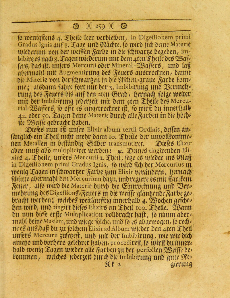 fo \Denig|!enö 4. Xfjide (ccr verbleiben, in DigeHionem primi Gradus Ignis auf 8. unbCHdcbte, fO wirb fid) beine Materie wiebcriim von ber weiffen Jarbc in bie fcbwar^e begeben, im- bibireeönac()B«^i^9^n Wieberum mit bem4tenXbeilebe0'2Bar^ ferö, ba^ ijt, unfern Mercurü ober Mineral -Söafferß, unb (a§ abcrmabl mit Augmentirung beö aiWtrocfnen, bamit bie Materie voii bcrfcl)wargen in bie §(f(1)cn^graue Jarbc me; al^bann fahre fort mit ber 5* imbibirung unb QSermeß^* rung beö Seuer^ bi^ auf ben 2ten ©rab, tjernacb folge weiter mit ber imbibirung (eber^eit mit bem 4ten Xfjcile beOMercu- rial-:^a|Ter0, fo offt e^ eingetrorfnet ijf, fo wirj! bu innerhalb 42. ober so* ^agen beine Materie bureb alleSarben in bie fie ^eiiTe gebrad)t haben. ®iefe^ nun iff unfer Elixir album tertU Ordinis, beffett att=*= fdnglid) ein Xbeil nicht mehr bann 10, Xbeile ber unvollkommen» i^en Metallen in bcffdnbig 0ilber transmutiret. ®iefe0 Elixir aber mu§ alfo multipHciret werben: ^öeineO tingirenbeu Eli- xirg 4. Xbeile, unfer0 Mercurü u Xbeil, fege eO wieber inO ©lag in Digeftionem primi Gradus Ignis, fo Wirb gcb ber Mercurius in wenig Tagen in febwarger Jarbe jum Elixir verdnbern, h^t^wad) ^ fihutte abermahl bei: Mercurium baju, unb regiere eomit garefem geuer, alfo wirb bie Materie burd) bie ^introefnuug unb ^er^» mehrung beöDigeftion^^geuero in bie weilfe gldnigenbegarbege^* bracht werben; weld)e^ weitldufftig innerhalb 4. äßoehen gefchen» hen wirb, unb tingirt biefeö Elixir^ ein Theil loo» Theile. Söann bu nun biefe erge MuitipHcadon vollbracht hcig, fb nitnm aber^ mahl beine Masiam, unb wiege fold)c, unb’ fo e0 abgewogen, fo rech^. nee0 au^,bag bu ;^u folchem Elixir ad Album wieber ben 4ten Theil unfern Mercurü gufe^eg, unb mit ber imbibirung, wie wir bich aniego unbvorhero gelehret habetu procedireg, fo wirg bu innere halb wenig Tagen wieber alle Farben ^u ber perfeaen ^eige be# kommen, welche^ jebergeit burd) bie imbibirung unb gute 9?e^