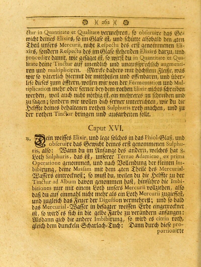 © )( 202 )( © ftiir in C^iancitate et Qualitate t^erme^ren, fo obferuire baö n?ici)tbcmd Elixirö, fo tm ©(afe iff, unb fcbutte alfcbalb ben 4teii unferö Mercuni, nld)t Refpedu bcö crf! (ienöinmencn eü- xir^, feubern Refpeftu beö (m©iafe iTebenben Elixir^ barju, unb procedire bamit, wie gefa^ct fo n?irj! bu in Quantitate et qua- Htate beme Tinflur auf Uttenblicb unb unauörprc({)(((b augmenri- rcn unb multiplidren. S)?ercfc babcro mit böd)jlcm S(e(§e, mir fo rdtcriid) btermit bir mittbeiien unb offenbaren, unb über^ tefe biefe^ sum bfftern/meilen mir bon ber Fermentation unb muI- tipiication mcbr ober ferner bet)bem rotpenEiixir niebte febreiben werbeit, meü auch niebt notbtg ijl, ein mehrere^ febreiben unb gufagen; fonbern mir motten bicb ferner unterriebten, mie bu bic ^eiffte beineö behaltenen rotben Sulphm-is rotb machen, unb ju ber rotben TindUu- bringen unb auoarbeiten fottt Caput XVL J^ein meiffeö EHxir, unb (ege folcbeö in baö FhioF©ia§, unb obferuire baö ©emiebt beine^ erfl genommenen Sulphu- ris, aifo: SDann bu im 5(nfange M anbern, melebeö bot 8» ^Otb Sulphuris, bn^ tjl, Uttfercr Terrae Adamicae, ex prima Operatione genommeU, unb na^ 25ottenbung ber fieinen im- bibirung, beine Masfam mit bem 4ten Xbeile M Mercuriai- ^afferö eintroefneff; fo muf! bu, meilen bu bie Jg)eiffte ^u ber Tindur ad Album babOtt genommen bflfi, binfubfO bie Imbi- bitiones nui’ mit einem ^otb unfern Mercuni vottjieben, aifö ba§ bu auf einmabl nicht mebral^ einCotb Mercurü sugieffeff, unb (Zugleich baö Scuer ber Digeftion bermebrett; unb fo baib ba^ Mercurial-^affer in befugter meiffen (5rbe eingetroefnet if!, fomirb'eö fid) in bic gelbe Sdrbe ju tjeranbern anfangen: SllObanngieb bieanbere imbibirung, fo mirb eo citriu rotb, gleich bem buncfeln @charlach^Xuch: ®nnn burd) biefe pio- portionirte