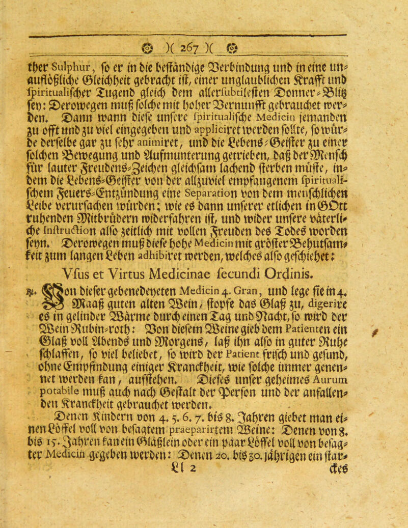 t^er Sulphur, fo er in bic beffanbfcje 23erbmbuna unb tn eine un^ auflög(id)c ©leicbbeit gebracht iff, einer ungiaublict)en ^raffr imb fpiritualifcber Xugenb gleicf) bem atterrubdicflen ©enner^^ltg fet): SDerotregen mu^fefebemit hoher Q3ernunfftgebrauc()et n?er^ ben. ®ami trann biefe untere fpirituaiifche Medidu jemanben gu offt iinb^u riel eingegeben unb appHciret werben follte, fowür^ be berfelbe gar ju fchr animiret, unb bie Cebenö^'©eif!er ju einer reichen S3ewegung unb §(ufmumerung getrieben, bagber^enfeh für lauter greubenö^3eichen gleid)fain (aehenb gerben müge, in^ bem bie ^ebenö=»©eiger ron ber aUjuriel empfangenem fpirituali- fchem 5euerö^(£nt?,ünbung eine Separation ron bem menfchltche» i^eibe rerurfad)en würben; wie eö bann unferer etlichen tn©Dtt ruhenben 3)?itbrübern wiberfahren ig, unb wiber unfere Pdterüv ehe inftrudion alfo seitlich mit rotten Sreuben beö Xobeö worben fepm f^erowegen mug biefe hohe Medicinmit grogerSSeputfam# feit sum langen ^eben adhibiret werben, welche^ alfo gefeptehet; Vfus et Virtus Medicinae fecundi Ordinis. <^on biefer gebenebepeten Medidn4. Gran, unb lege gem4, ^ 9)?aag guten alten ^ein/ gopfe bao ©lag ju, digerive cö tn gelinber ^drme burch einen Xag unb Stacht, fo wirb ber ^ein 9^ubinH^oth ^on biefem Qöeine gieb bem Patienten ein ©lag rott Slbenb^ unb SKorgenö/ lag ihn alfo in guter 9?uhe fchlagen, fo riet beliebet, fo wirb ber Patient frifch unb gefunb, ühne^mpgnbimg einiger 5trancfhett, wie folche immer genen^ net werben tan, aufgehem ®iefeö imfer geheimem Aurum potabiie mug aud) nach ©egalt ber ^erfon unb ber anfallen«» bei! ^ranefheit gebrauchet werben» ®enm H'inbern oon 4.5» 6.7. btö 8» Jahren giebet man cU nen^ogel rollron befagtem praeparirtem “iJBeme: X^enenrons» biö if - S^^hi'en tan ein ©Idglein ober ein paar ^^ogel roll ron befag^ ter Medidn gegeben werben: :X)enen 20, bib 50- idhrtgen ein gar^ 2 cteö