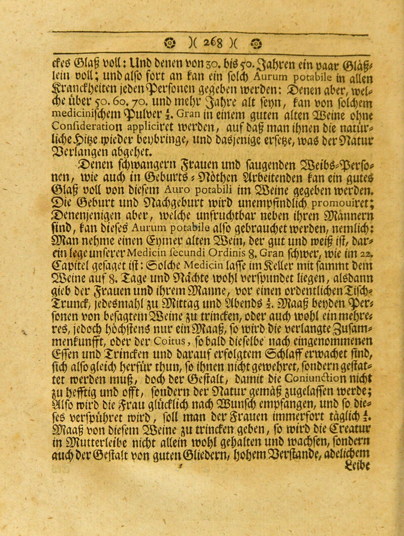 e )(2^8)( 0 cfcß 0(ag VöU: Unb benen fahren een naar 0tdg^ lein ooU; unbaifo fort an fan em fo(ct) Aurum potabüe m allen granefbeiten jeben^erfonen gegeben werben: ^mzn aber, wel^ (be über 50.60« 70. unb mehr 3at)re alt fc^n, fan \?on folcl)em medicinifebern ^ulber Gran in cirtcrti guten alten Q23e(ne ohne Confideration appliciret Werben/ auf baf man ebnen bie natür^ liebe J£)(^cepieber bcubringe, unb baöjenigc eifere, wa$ berS^atur 23erlangen abgebet* ^Dencn febwangern grauen unb faugenben ^eebö^^erfo^ ncii/ wie audb t’n 0eburtö«9^6tben ärbeitenben fan ein guteö @la§ roll non biefem Auro potabiii im Sßeine gegeben werben. ®ie ©eburt unb 9^acbgeburt wirb unempftnblidb promouiret; ©enenjenigen aber, welche unfruchtbar neben ihren S0?dnnern fenb, fan beefe^ Aurum potabüe alfo gebrauchet werben, nemlicb: SOlan nehme einen (5i)mer alten ^ein, ber gut unb tvei§ iff, bar^» du legeunfererMedicin fecundi Ordinis g, Gran febwer, Wie im 22. Kapitel gefaget ijf: (Solche Medkin läge im geller mitfammt bem äöeine auf 8. Xaae unb 0f^dcbte wohl nerfpunbet liegen, alObann gieb ber grauen unb ihrem Spanne, por einen orbentlicbenXifcb^ irunef, jebeOmabl j^u 9)?ittag unb äbenb^ L äl?aa§ bepben ^er^ fonen pon befagtemSßeine i^u trinefen, ober auch wohl ein mehre# re^, jeboch hbcbffeno nur ein9)?aa§, fo wirb bie perlangte Sufam*» menfunfft, ober ber Coitus, fobalb biefelbe nach eingenommenen (Egen unb Xrinefen unb barauf erfolgtem Schlaff erwachet gnb, ftch alfogleid) herfür thun, fo ihnen nichtgewehret, fonberngeffat^ tet werben mug, boch ber ©effalt/ bamit bie Goniundion nicht m hefftig unb offt/ fonbern ber Statur gemdg jugelaffen werbe; älfo wirb bie grau glucflich nach oasunfeh empfangen, unb fp bie^> feo perfpuhret wirb, foll man bergrauen immerfort tdglichl. SD?aa§ pon biefem Söeine p trinefen gehen, fo wirb bie Kreatur in saiutterleihe nicht allein wohl gehalten unb wachfen, fonbern au^ber©egalt Pon gutenölieberu/ hoh^tn^erfianbe, abeli^em ^eihe