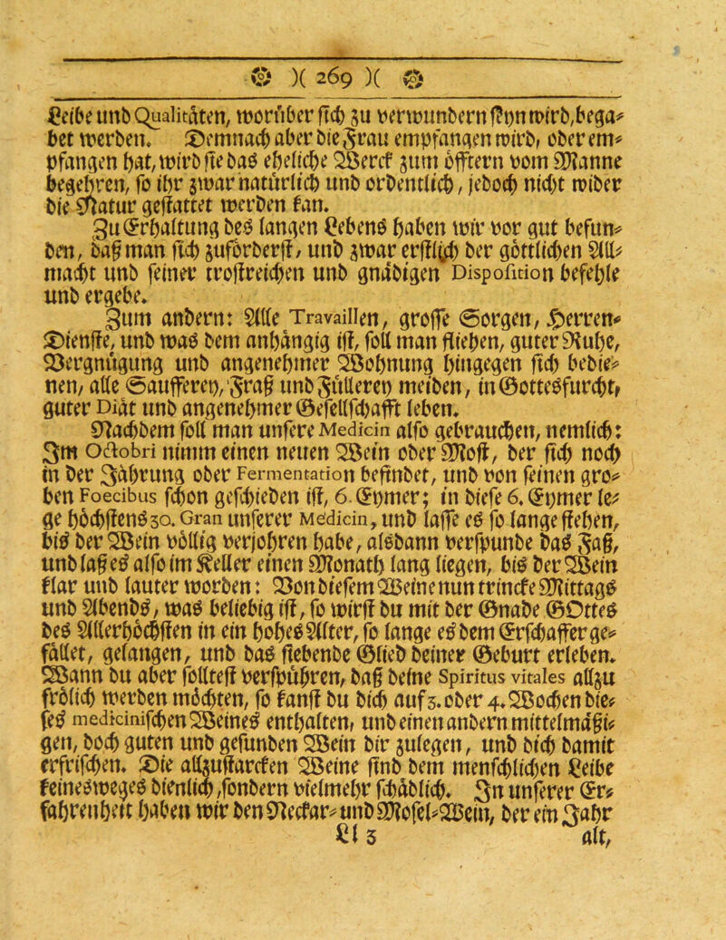 ^eibeunb Qualitäten, worüber ftcb ju verwunbernf?i)nn>(rb,bega^ bet werben, X^emnacb aber bie grau empfanden wirb> ober em^ pfangen pat,wirbftebaO ebelicbe ^eref jum bfftern Pom 9)?anne begebren, fo ibr jwarhaturd'cb unb orOentltcb / jeboc^ niebt wiber bie 0?atur geffattet werben fan, 3u^rbaitun^ beö iancjen (?ebenO baben wir Por gut befun^ ben, bagman flcb sufbrberjT/ unb atPar ergiüb ber gottiteben 5(11^ niadbt unb feiner trojireicben unb gmibtgen Dispoßdon befehle unb ergebe. gum anbern: $ltte Travailien, groffe borgen, Symn* :^ienffe, unb wao bem anhängig ig, foll man fliehen, guter 9^uhe, SDergnugung unb angenehmer Wohnung hingegen fteb bebie^ nen/ alle 0aujferep,‘5rag unbgullerep meiben, in0ottegfurcbtf guter Diät unb angenehmer ©efellfUjaft leben. CJ^aebbem foll man unfere Medkin alfo gebrauchen, nemlicb: 3m oaobri nimm einen neuen ^etn ober 20?oU, ber ftcb noch in ber Säbrung ober Fermentation beftnbet, unb pon feinen gro^ ben Foedbus febon gefebieben iff, 6.@pmer; in biefe 6. ^pmer le;? ge hbcbflenöso. Gran unferer M^didn, unb laffe eö fo lange gehen, bi^ ber S5ein pollig Perjohren habe, alobann Perfpunbe bag Sag/ unb lag e^ alfo im ^eUer einen aOionath lang liegen, bi^ ber ^ein flar unb lauter worben: Q3on biefem ^JBeine nun ttinefe ajßttag^ unb 5lbenb^/ waö beliebig ig, fo wirg bu mit ber 0nabe ©Otte^ beO 5ll(erhbchgen in ein hoh^^tor,fo lange e^bem^rfebagerge»^ fället, gefangen, unb baö gebenbe ©lieb beiner ©eburt erleben. Sßann bu aber follteg perfpöhi*ßU/ bag befne Spiritus vitales attju frblicb werben mdebten, fo fang bu bift aufs.ober 4.Sßocbenbie^ fe^ medtcinifcbenSÖeine^ enthalteUf unb einen anbern mittelmagi^ gen, boeb guten unb gefunben S3ein bir aulegen, unb bicb bamit erfrifeben. X>k atogarefen ^eine gnb bem menfcblicben Ceibe feineowegeg bienliw ,fonbern Pfelmehr fhablicb. 3n unferer fahti^nh^ii habe« wir ben0]ecfar^unbSO?ofel^2Bein, ber ein 3ahr 3 alt,