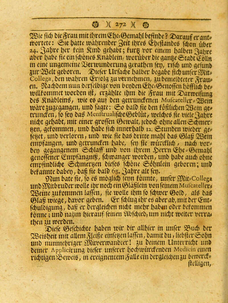 ^ie ftcO bi^§rau m(til)tem(5öcj©(?maf)IbcJnl)e? S>arauf erant«» rvortete: 0ie i)ättnt)al)r<mt>a\3eit il)re6 fcbon über 24.3a^re l)fr fein ^inb gehabt; ^ur^ t'cr einem halben 3al)re aber habe ft^cinfcboneöivnablem/ trorüberbiegan$e0tabt^6Un in eine ungemeine ^^enrunbemng gcrathen fep, rtfeb unb gefunb 3ur '^eit geboren* ®iefer Urfadbe halber begäbe flä) unfer ^iu Collega,ben wahren (^rrolg summehmen, bemelbteter Srau^» en* ^Xadbbem nun bcrfelbige ron benben (^he^^enoiTenhoffach be^ ttJiWommet worben ifl, ergahlte ihm bie §rau mit ®artreifung beö ^nablein^, wie ceauf ben getrunefenen Mufcaceiler^^ZBeitt wäre jugegangen, unb Tagte: 0o halb fic ben fbftlichen^öein ge^ trunefen, fo feo ba^ Menftrualif4)e©eblüt/ welchem fie riele3ahre nicht gehabt, mit einer grofien ©ewalt, leboch ohne allen 0chmer? ^en, gekommen, unb habeftch innerhalb 12.0tunben wieber ge^ te§et, unb verloren, unb wie fte baö britte mahl bao ©la^ ^ein empfangen, unb getrunefen habe, fep fle würcflicp, nach vor^» bep gegangenem 0chlaflr unb von ihrem ^errn (£he=^©emahl genoffener iSmpfangnif, fchwanger worben, unb habe auch ohne empfinbliche 0dhmer^en biefeö fchbne 0öhnlein geboren; unb befannte babep, ba§ fie halb 65* 3ahre alt fep* CHun bäte fte, fo eö möglich fepn tonnte, unfer SXit^Collega unb SD'titbruber wolle ihr noch ein ©la§lein von feinem Mufcateiier# 2ßeine jufommen lajfen, fte wolle ihm fo fchwer ©olb, alö baö ©lag wtege, bavor geben* ©r fd)lug ihr es aber ab, mit ber ©nt=* fchulbigung, bag er bergleichen nid)t mehr hab«i ober betommen fbnne; unb nahm hierauf feinen Slbfchieb,um nicht weiter verra# then SU werben* :t>iefe ©efchid)te haben wir bir allhier in unfer 23ti(h ber Söeieheit intt allem Sleige einfe^cn lajfen, bamitbu,liebger0ohn unb nunmehriger £Il?itverwanbter! ju beinern Unterricht unb bemer AppHcirung biefer unferer hvehwürefenben Medicin einen riätigensbeweiö, in ereignentem^alle ein bergleichen su bewercf# ftelligen,