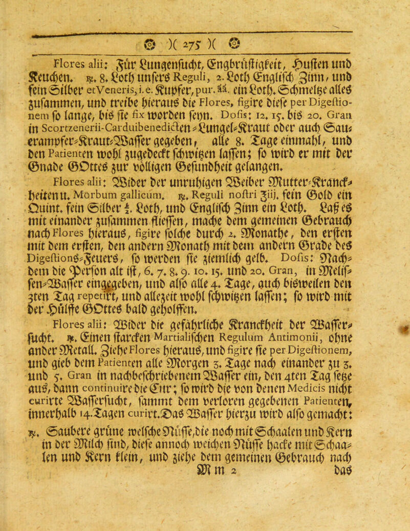 © )(i/J)( © ■ « ■ ' ' -■ » 1 —. ».I —- ■ ■ ■■ ' ■■ ■ < . Flores alii; ^ör ilmi^enfud)t, C^ngbrufll^fett, puffen unb S^eucbem 8*unfcrö Reguli, 2.^otl) ^Jn^ltfcb 3imi/ unb fein (öübec etveneris, i. e. Tupfer, pui’- ää. ein ^ otb* 0cbniel$e atleö jufammen, unb treibe bierauö bie Flores, figirc bieR perDigeftio- nem fo tanße, biö fte fix worben fepn, Dofis: 12. biö 20. Gran in Scortzenerii-Cai duibeiiediden^^ungel^^raut Ober aud) 0au« crampfer^tout^^afferdc^ebenr alte 8* Xageeinmabi/ unb Pen Patienten wobt jugebecft fcbtt>i§en (nflen; fo wirb er mit ber ©nabe ©OtteP jur pottigen ©efunbbeit gelangen, Flores alii: Sßiber ber unruhigen Söeiber E^utter^^rancf^« heitenu, Morbum gallicum» Reguli noftri Jii). fein ©Olb eilt Duint, fein 0iiber I iiothr unb (Jnglifeb 3inn ein Öotb, ^ag e$ miteinanber jufammen fTieffen, mache bem gemeinen ©ebrauch nach Flores pierauö, figire foldie burd) 2, aJJonathe, ben erflett mit bem erjfen, ben anbern 3)?onath mit bem anbern ©rabe beö Digefiionö^Seuerö/ fo werben fte (tiemtich gelb, Dofis: 07ach^ tem bie ‘^erfbn alt iff, 6* 7,8* 9.10* 15* unb 20, Gran, in 9)?eliR fem<2Baffer eing^eben, unb alfo alle 4, Xage, aud) bisweilen beit 3ten Xag repetüt, unb allezeit wohl Wmi^en laflen; fo mirb mit ber Jgnilfte ©Dtteö halb geholfen. Flores alii: OBiber bie gefährliche ^rancfheit ber ^afer^« facht. I}e. (^inen ffarcfen Martialifd)en Regulum Andmonü, ohne anberSKetall. gieheFlores hierauö,unbfigire fte perDigeftionem, unb gieb bem Patienten alle SKorgen 5. Xage nad) einanber ju 3. unb 5. Gran in nad)befchriebenem 5öafer ein, ben 4ten 2ag fe^e au^, bann condnuire bie 0tr; fo wirb b(e pon benenMedids nid)t curirte ^aferfucht, fammt bem Perloren gegebenen PadenteOr innerhalb t4.Xagen curirt.^^aö QOBafer hierzu wirb alfo gemad)t: J5d, 0aubere grüne welfehe9]üffe,bienochmit0chaalenimb^ertt in ber SD^ilch ftnb, biefe annod) weid)en 97üfe haefe mit0d)aa^’ len unb S^ern flein, unb siehe bem gemeinen ©ebraud) nad)