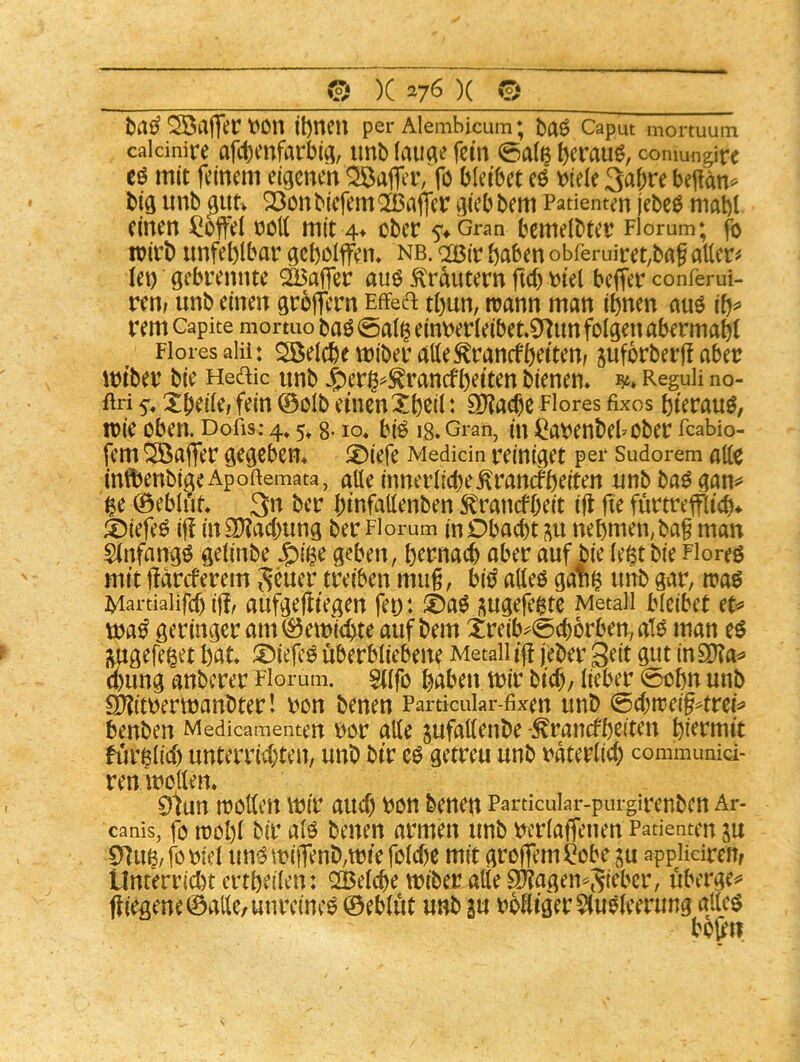 © )C )( 0 Söafler t)On ibnetl per Alembicum; baö Caput mortuum caicinire af4)mfarbiq, imb laiia^ fein 0a(ß beraub, comungire eö mit feinem eigenen Gaffer, fö bleibet d t)iele 3af;re bejlto big unb gut> 23onbiefemQ[ßaffer gieb bem Patienten jebeö mabf (inen noK mit 4* ober 5'* Gran bemeibtet Florum; fo toirb unfehlbar gcbolffeiu nb. <2J3ir bnben obreruiret,bög allere lei) gebrennte QGBafler auö 5trdutern fiel) biel beffer conferui- ren> unb einen großem Effeft tl)un, mann man ihnen auö ih^ rem Capite mortuo baö 0al§ einberleibet,9^un folgenabermahl Flores alii: Söelche tüiber alle toncfheiter suforberjl aber miber bie Hedic unb J^er^^^ranefheiten bienen* ReguH no- ftri 5-, Xbeile» fein ©olb einen Xhßil t 9}?a(hc Flores fixes hierauf, mie oben. Dofis; 4» 5» g. lo« biö 18. Gran, in il^abenbehober feabio- fem Gaffer gegeben* !X)iefe Medicin reiniget per sudorem alle inftienbige Apofiemata, alle innerlicbe^rancfheiten unb baö gan«» ^e ©ebli'if* 3^^ ber binfallenben tonefbeit i|l fte fürtreflich* ä)iefeö ij! in9)?acbung ber Florum in Obacht in nehmen; ba§ man änfangö gelinbe J^ii^e geben, hernach aber auf bie le|t bie Floren mit jidreferem Scuer treiben mu§, bii^ alleö gan^ unb gar, maö Martialifcf) iffr aufgefliegeu fei): i)a^ j^ugefeßte Metall bleibet ec^ geringer am©eit)ichte auf bem Xreib^0chorben,atö man imgefe^et h^t* !Dielc^ überbliebene Metall ijt jeber 9^i in a)ung anberer Florum. sufo haben mir bich/ lieber 0ohn unb 9)?itrermanbter I ron benen Partkuiar-fixen unb (E)d)ttei§4m^ benben Medicamenten bor alle jufallenbe -^ranefheiten hiermit furßlid) unterrichten, unb bir e^ getreu unb rdterlich communid- ren mellen* 0tun mollen mir auch bon benen Particular-purgirenben Ar- canis, fo n)ol)l bir alö benen armen unb Dcrlaffenen Patienten ju 0^u^,fcbiel un^milTenb,miefolche mit groflemilobe appHdrem Unterrichtertheilen: QQBelche miber alte Sltagen^Si^ber, uberge^* jiiegene©allc/unreine^ ©ebldt unb gu rblliger^luöleerung glle$ bo(en