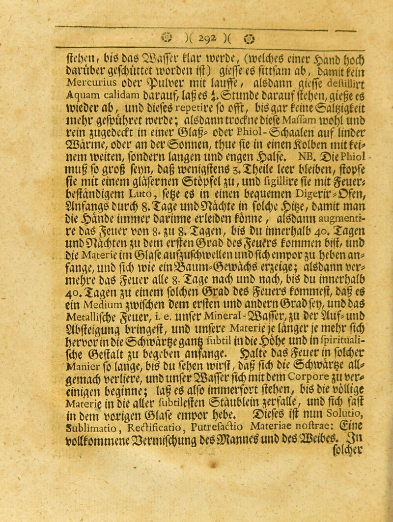 Im'ö baö Malier f(ar lücrbe, Ot)e(c()eö einer ^anb ()ccö bnruber gef(l)üttet \norbcn ij!) ßieffe eö fittfam ab, bamit fein Mercurius ober ^iilbcr mit laufte / alsbann Aieffe deAuiirt Aquam calidam barauf/ Ia§eö i0tunbe barauf fteben, qte§c eö micber ab, unb biefc^ repetire fo efft, biö gar feine 0alijigfeit ine()r gefpübret trerbe; alöbanntrccfnebiefe MafTam mc^l unb rein gugebeeft in einer ®iap ober Phiol-(5cbaaien auf linber QBarme, ober an ber0onncn, tt)ue fie in einen itolben mitfei^» nem weiten, fonbern langen unb engen J^alfe, nb* 2)ie Phiol mug fo grog fet)n, bag weniggenö 3»Xtjei(e leer bleiben, gobfe (le mit einem glafernen 0tobfei gu, unb figiiiire fte mit geuer^ begdnbigem Luto, fege eö in einen bequemen Digerir^Ofen, Stnfangö burc^ 8»tage unb3*Tdd)te in foiege J^ige, bamit man bie ^dnbe immer barinnc erleiben fonne, al^bann augmenti- re ba^ ^^uer von 8* gu 8» tagen, biö bu innerhalb 40» tagen unbCndcbten gu bem erften©rab beöSeuerö fommen biff, unb bie Materie im ©lafe aufgufcbwetlen unb geb empor gu beben an^ fange, unb fid) wie einS5aum'^©ewdebö ergeige; alöbann ver^ mebre baö ^euer alle g. tage nad) unb nach, biö bu innerhalb 4o*Xagen gu einem folcgen ©rab beö ^euerö fommeg, bag eö ein Medium gwifcben bem ergen unb anbern©rabfet>, unbbaö Metailifcbe unfer Mineral-2Öajfer,gu ber Sluf^unb Slbgeigung bringet, unb unfere Materie je langer je mehr fteg ^rvor in bie 0(b war ge ganß fubdi inbieJ^ohe unb infpintuaii- fd)e ©cffalt gu begeben anfange. §alte m ^euer in folcger Manier fo lange, bi^ bu febcn wirf!, bag ftcb bie @d)warge all^» gemach verliere, unb unferSBaffer ftcb mit bem corpore guver^ einigen beginne; lag eö alfo immerfort geben, biö bie völlige Materie in bie aller fubtileffen 0tdublein gerfalle, unb M fag in bem vorigen ©lafe empor bebe, ©iefeö ig nun solutio, Sublimatio, Redificatio, Putrefadio Materiae noftrae: 0nC »olffömmcnc 23emiiWuna »(SSWannfS unJ> t(ö2Bcifccs. 3« (olcber