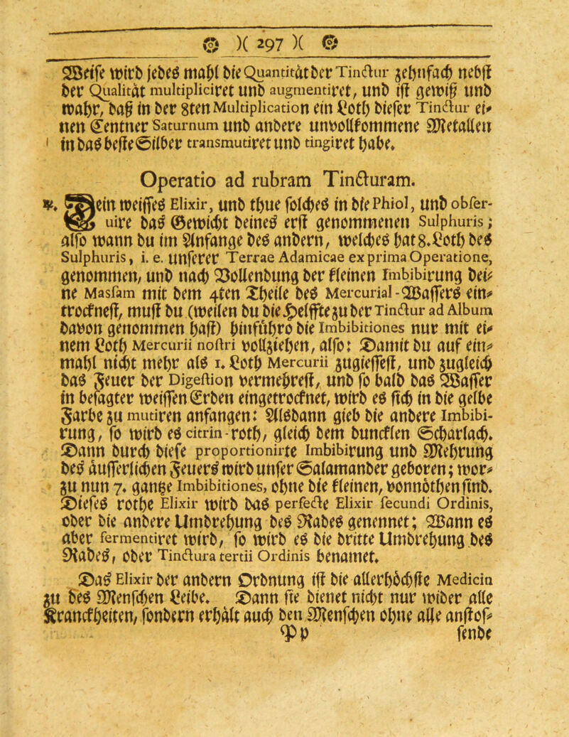 2B«fe Wirb jebeö niaji bie Quantität berTinaur jebnfacb nebf! bei* Qualität muidpiiciret unb augnientirct, unb iff ßewi^ unb wahr, ba§ in ber gtenMukipiicadon ein ^oti) biefcr Tindur ei^ tien Zentner Satumum unb anbere unbollfommene EXXetatten ' in ba0befie0iiber ti-ansmudret unb dngiret bflbe* Operatio ad rubram Tin£luram. V» g^ein weifjeö EHxir, unb tbue foicbeö in bfePhiol, unb obfer- uire baö ©ewicbt beineö erf! genommenen Sulphuris; alfo wann bu im 5(nfange beö anbern, weicbeo bat8»i*otb betf Sulphuris, i, e. unfcrei Terrae Adamicae ex prima Operadone, genommen/ unb na^ 23oUenbung ber deinen imbibirung bei^^ ne Masfam mit bem 4ten beö Mercurial-^ajTerö ein^ trocfneff, muj! bu (weiien bu bieJg)c(fftesuber Tin^ur ad Album ba^on genommen pafl) binfnbro bie imMbidones nur mit et^ nem Cotb Mercurü noftri bottsteljeu, alfo: J^amitbu auf ein^ mabi nicht mehr aW i» i^otb Mercurü jugiefTcj!, unb zugleich baö ber Digeftion rermebreff, unb fo baib baö SSafler in befagter weiften €rben eingetrocfnet, wirb eö ftcb in bie gelbe Jarbeju mudren anfangen: 5t(0bann gieb bie anbere imbibi- rung, fo wirb eöcitrin-rotb/ gleich bem buncfien 0char(ach* S)ann burch biefe propordonirtc imbibirung unb SOlehrung be^ dufferiichen jeuer^trirbunfer 0aiamanber geboren; wor^ ju nun 7* gan^e imbibidones, ohne bie fieinen, ronnöthenftnb. ®iefeÖ rothe EHxir wirb baö perfede Elixir fecundi Ordinis, Ober bie anbere Umbrehung beO 9JabeO genennet; Q23ann eö aber fermendret Wirb/ fo Wirb eö bie britte Umbrehung ,beö 9iabeÖ f ober Tinaura tertn Ordinis benaiuet* ;^aö EHxir ber anbern Orbnung ift bie aüerhbchfte Medicin gu beö S^enfehen Ceibe» !£)ann fie bienet nicht nur wiber atte Ärancfhciten/ fonbern erhdit auch ben SOtenfehen ohne alle anftof* fenbe f