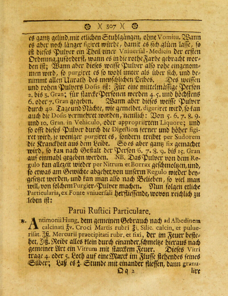 gclinl),mit etlichen Stuhlgängen, obneVomitu.QBann eö aber nteb langer figiret roürbe, bamit cö f4rf)*gluen laffe, fo ifi biefeö ^ul\?er ein Xl)tiltincr Vmuerfal-Medicin ber erffen Drbnung,suforbierf!, wann e^ inbierotbeSarbe gebracht iror^ ben iff; ^ann aber bicfcö weiffe ^ulrer alfö rohe eingenom^ men wirb, fo purgiret eö fo wbbl unter alö über ftcb, unb be^ nimmt allen Unratb beö met5fi)(icbeii f eibeö, .5^eö weiffen unb robtn^ulrer^Dofis ijl: gur eine mittelmalTige Reifen 2»bt$ 5»Gi'an; für jiarefe^berfonen werben 4.5.unb bhebffenö 6. ober 7. Gran gegeben Söami aber biefeö weiffe ^ulrer burd) 40 Xageunb0^dcbte, wie gemelbet, digeriret wirb,fofatt aud) bie Dofisojcrmebretwerben,mem'lid): 23on f. 6* 7.8« 9» unb ro, Gran, in Vehiculo, ober appropriirtem Liquore; unb fo ojft biefe^ ^buloer burd) bie Digeftion ferner unb böb^r figi- ret wirb, je weniger purgiret eö, fonbern treibet per Sudorem bie ^ranefbeit auo bem i^ei'bc* So eö aber gang fix gemacbet ■wirb, fo fan nach ©edalt ber qberfon 7. % 9, bi^ i^. Gran auf einmabl gegeben werben, nb. ©aö^ulrer ron bem Re- guio tan atte^^eit wieber per Nitrum et Borrax gefcbmol^en,imb, fo etwa^ am (öewiebte abgebet^bon unferm Regulo lieber bet)^ gefeßet werben, unb fan man alfo nach SBelteben, fo biel man Witt, bon folcbem'Purgier=^q)ulber macbem 97un folgert etlid)e Particularia,ex Fonte vniuerfali berflieffenbe,WObOn reicblicb JU leben iff; Parüi Ruilici Particulare* ifi, m ntimonüKung. bem gemeinen ©ebraucb nach ad Albedinem calcinati |v. Croci Martis rubri |i. Silic. calcin. et pulue- rifat. Mereurii praecipitati rubr. et fixi, ber im geuer bet,2ii^etbe aKeö f lein bureb etnanber,f(:bmelße bierauö nach gemeiner SIrt ein vitrum mit ffemfem geucr. ®tefeö vitri trage 4. ober 5. ^otb auf eineSDtäjrcf tm gluffe flebenbeö feineg Silber; ^ag eg i- Stunbe mit «inanber flielTen, bann gianu- O g 2 lirc