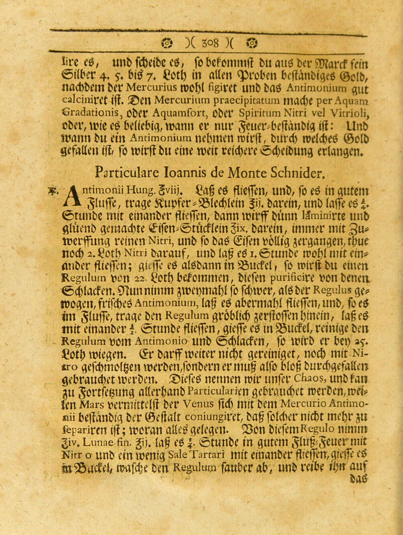 Ijrc eö; unt> fcöeitc cö, fo bcfcnimf! bu am bec 3)?arcf fern «öilbcr 4. s”* 7* Cotb in allen groben befft^nbi^eö @c(b, liaebbeni ber Mercurius n)Ot)l figiieet unb baö Antimoiiium calcinifCt i{!. ®Cll Mercurium praedpitatum macbe per Aquam Gradationis, Obet Aquamfort, Ober Spiritum Nitri vel Vitrioli, über, \m cö beliebig, wann er nur S^uer^bejlanbig if!: Unb wann bu em Antimonium nehmen wtrü^burd) welche^ 0olb gefallen ifl fo wirjf bu eine weit reichere ocheibung erlangen, Particulare loannis de Monte Schnider. 1^, A ntimonii Hung. gviij* ^a§ eö flicffen, unb, fo eö in gutem rv gluffe, trage iitubfer^S31ecblein fij, barein, unb lajfe eö i* 0runbe mit einanber ftieffen, bann wirjf biinn i^minirte unb glüenb gemad)te <£*ifen^0tucflein ^ix. barein, immer mit 3u« Werbung reinen Nitri, unb fo ba^ €ifen rblltg ^ergangen, tbur noch 2.^*otb Nitri barauf, unb laf eö i,0tunbe wohl mit ein# miber fliefflm; gi# eö alöbann in ^uefel, fo wirflbu einen Regulum üon 22. ^otl) bekommen, biefen punfidre ron benea 0$lacfen* 0]unnimm jwenmabl fo febwer, alöber Regulus ge^» wogen, frifebeßAntiraoniuu), lag cf abcrmabl gieffen/unb, foe$ im Slnlfe, trage benReguium grbblicbjergolTen hinein, lageö mit einanber 0tunbe gieflfen, gieffe eo inSSucfel, reinige ben Keguium oom Antimonio unb 0cblacfen, fo Wirb er bei) ^otb wiegen* r barff weiter nicht gereiniget, no^ mit Ni- tro gefchmolgen werben,fonbern ermug alfo blog burebgefaKen gebrandet werben* ^I)iefeO nennen wir unfer chao?, unb tan 0u 5'^rtfe^ung allerbanb Parucularien gebrauchet werben,wei# ten Mars oermittclg ber Venus gef) mit bem Mercurio Antimo- nii begdnbig ber ©egalt coniungiret, bag foldier nicht mehr ju fepariren ig; woran alle^ gelegen. Son biefemRegulo nimm giv» Lunae fin. gij, lag eO 0tunbc in gutem Slug^S^uermit Nitr o unb ein wenig SaleTartari mit einanber gieffen, giege eö tiiöaclel/ wafdie ben Reguiuai fauber ab, unb reibe ihn auf