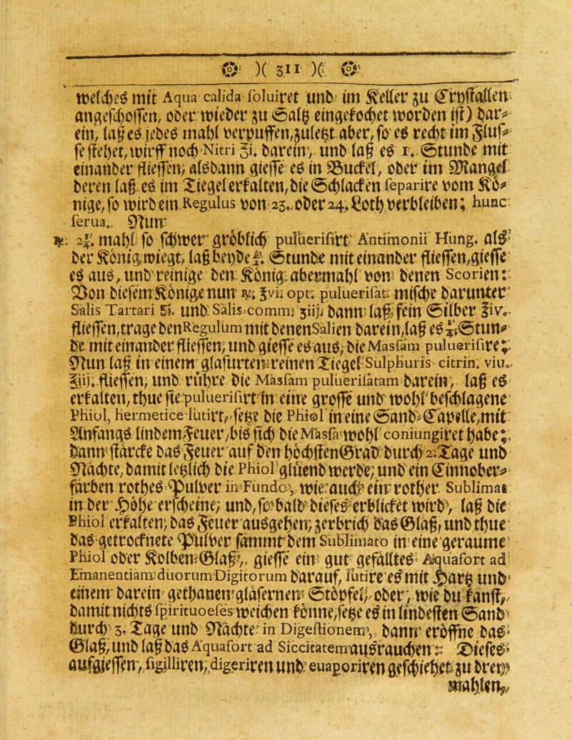(ir )( 5.1 r )g mtt Aqua calida foluiret imb im fetter ju (5’t:t)felUn angcfif)ofien, ober lieber su eingcfod^et worben t|t) ein, (agcö jebeo mabt t)erpuffen,5u(e^t aber^foeö recht tmSJuf^» fe flehet, wiW noch Nitri gi* barem*, unb lag e$ i» 0tunbe mit cinanber fitef]crt; alöbann giefTe eö in SSucfet, ober tm SKanaet beren lag.eö im Xiegelcrfalten,bie0cblacfen feparire rom Sto^ nige,fo wirb ein Regulus ron 25*.obcr24>^otb verbleiben; Rune: ferua,. 91im* tj/i. 2i'. mabb fo fcblter gröblich puluerifirt Antimonü' Hüng* al^* ber^ontft wiegt, lagbepbef; @tunl^ mitemanber flieffen,giefie eö auö, unb'reinige ben:^bnig:abermabrbem benen Scorien: 2)on biefemi^bnigetiun w* ^yn opt; puiuerifatr mifebe barunter' s«lis Taitari 51. unb sälis.commj 5ü|j bauw lag» fein 0tlber liv*.- flief]en,tragebenReguium mit benensaiien barein,lag e^Jf^tun^» be miteinonber gieffen; unb giefie eö auO; bie Mäsfam puiuerifwe;. CTtun lag in einem;glafurtemreinen Xiegcl'SulpHuris^ dtrin. viu.. liij; gieffen; unb. rühre bie Mäsfam puiüeriiatam barein*, lag eö erf alten, thue gepuiuerifirtln eiire groffe unb wohrbefcblagene* Phiüi, Hermedce’iütirtrfe^? bic PHi©i in eine @anb>Kapelle,mit Slnfangöt linbem;^euer/bio geh bie Mäsfa'wohl'coniungirethabe;, banugarefe baöSeuer auf b'enhbcbgen©rab:burch2»Xage unb enachte, bamit Ichlich bie PHiorgiuenb werb'e;.unb ein ^innober^» prben rotheö *^ulver m^Fündov wie^auch^ eitr rother Sublimat in ber j^bhe erfebeihe; unb,fo^balbbiefe^crblicfet wirb, lag bie Bhiol ertalten; bag S^uer auögehen; gerbrid) b’aö©lag, unb thue baö getrocfnete Qpfnlber fmumrbem sübiihiato in* eine geraume Phioi ober ^olb.cn#©lag^. giefle ein* gur gefällte^* A^quafort ad Emanentiam^duorumDigitorum barauf, lutirC'ebmit jj^arg Utlb' einem-barein getbaneirgldfernem 0tbpfeh ober, wie bu fanft. bamitnichto fpirkuoefes weichenfbnne,fege ebin linbeffen @anb> ßur(h'3»Xage unb 0*tachte-in Digeftiönem’,, banmerbffhe ba^* ©lag, unb lag bao Äquafort ad siccitatemaubrauchen ^i X>iefe^’ öufgjefTen’/iigiiiiren, digeriren unb-euaporiren gef^i^ec ju bret^? mahle%.
