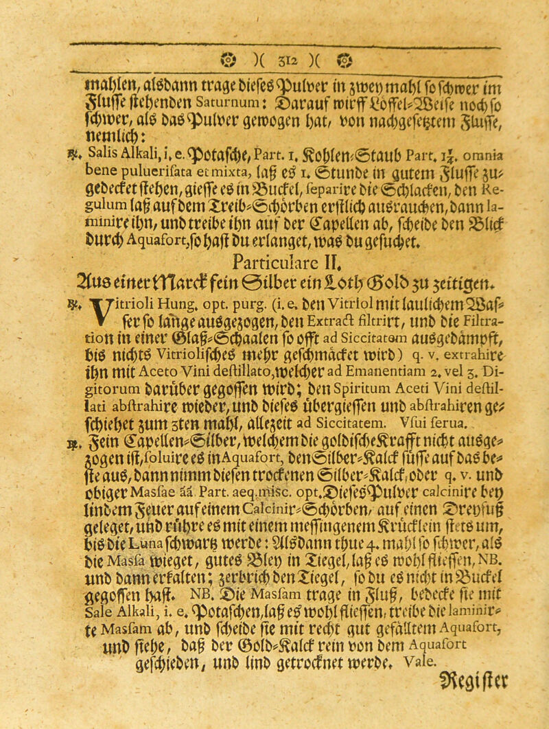 ^ )^5I2 X 0 tnal)Ien, a\mm trage biefeiq^ult^er m stt>ct)mal)( fofcbtrer im Slufie |lcl)enDen Satumum: darauf n)irflri^6ffeu:^eife noc^fo rd)it)cr, a({^ baö^uaicr gemoftcn l)at^ \?on na4)gcfc^em Slutfe, Salis Alkali, i\e.<pctafc^e/Part, i, Part, i|. orania bene puluerifata etmixta, zß i. 0tunbe in autem gebecfet ffetjcn, giefle eö in S5ucf cl, feparice bte <6cbiacfcn, ben i<e- guium (a§ auf bem Xreib^0ct)6rbm crlllicb au^raucben, bann la- ininire(bn,unb treibe t’bn auf ber (2:apetten ab, f^eibe ben ^lirf burcb Aquafort,fo ftaf! bu erlanget, tna^ bu gefucbet Particiilare II« 2(«ö dntttXlatä fein 0über ein totij (5olt> 5U ^citiQtn^ TTitrioli Hung. opt. purg. (i.e. ben Vitriol mit laulicbem^af» V fer fo la'fige auögejogen, ben Extraa filtrirt, unb bic Filtra- tion in einer ©laf ^<5cbaalen fo offt ad siedtatem auOgebampfü, bio nichts vitrioiifcbeo mehr gefebmdefet wirb) q. v. extrahire ibU mit Aceto Vini deftillato,Wel<ber ad Emanentiam 2. vel 3. Di- gitorum barüber gegofjon WirbJ ben Spiritum Acetl Vini deftil- lati abftrahirc wicber,unb biefeö öbergiejfen unb abm-ahirenge^f febieb^t jum sten mabb allejeit ad Siedtatem. Vfui fema. gein (Japettemi5ilber,weld)embiegölbifcf)e^raftni(btau0ge=^ jogeniff/foluirce^ inAquafort, ben0ilbcr^^alcf fuffeaufbaObe=*> jteau^, bann nimm biefentrocfenen0ilber^^alcf, ober q» v. unb obiger Masfae ää Part, aeq.misc. opt,;^iefeo^ulper caJeinire bep ImbemgelteraufememCaicinir^0cbbrben/ auf einen S^reuüig geleget/unb n'ibre eö mit einem meffingenem ^rücfIcin ffero um, biöbie Luna febwarg werbe: 5t(^bann tbue4. mabifo fitwcr,alö bicMasfa Wieget, guteO S31ep in Xiegeflaf cO n?oblflieffen,NB. unb bann erfalten; jerbricb ben Xiegel, fo bu eO nid)t in ^uef el gegoflen bajf* nb. ©ie Masfam trage in glu§, bebeefe fte mit Sale Alkali, i. e,cpotafcben,lage^woblfitefTen,trcibebielaminir^ te Masfam ab, unb febeibe fte mit ve^t gut gefälltem Aquafort, unb ftebe, ba§ ber ©olb^^^alcf rein ron bem Aquafort gefebieben, unb linb getroefnet werbe, vaie.
