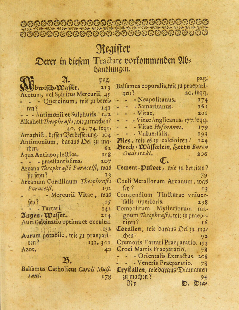 ttt bicfciti Tra£iate t)orfoituticnt)Ctt 9lb^ ftanMun^cn. pag. „ Jbwi(cfc#X30öf]et* ai3 Acetum, vel Spiritus Mercurii. 4f - - - Quercinum > WtC JU bcrci/ ten? ^ ^ 141 - . - AntimoniictSulphuris. 142 AlkuhcdT^ep/^r^fyivie^u machen? 40. ^4. 74, feqq. Amathift, bcflenOJecbclIcrun^. 104 Antimonium, batflUf^ ß ma- chen. ^ ^ ^2 Aqua AntiapopledUca. 1^8 . - - praeftantisfima. 207 Arcana 'iheophraßi Paracelß^ maö |lefc»)n? I? Arcanum Corallinum Theopbraßt Pdracelßt 192 - - Mercurii Vitae, maö - - - Tartari. , 142 2iu^ert ♦ XJOaflerv 214 AuriGdqinatio optima ec occulca. Aurum potabiie, mic 5II praepari- ren? 13U301 Azot, 40 B. Balfamus Catholicus Q/troli Uufi- tmU j 73 pag. Balfamus coporalis,n)iC JU praepari- ren? 20. feqq. - Neapolitanus, 174 - Samaritanus. i^i -Vitae. 201 - Vitae Anglicanus. 177/eqq, - Vitae Hofmmni^ 179 • Vniuerfalis. 193 jöUv. mic cö ju calciniren ? 124 25tedh * tJQaffecUm, ^cctu Baron OUfdritz.ki, 205 c. Ccment-pulxjer, mi'e jti bereifen? 79 Coeli Metallorum Arcanum, voaö fei)? ^ . 13 Compcndlum Tinfturae vniucr- falis fuperieris. 298 Corapofitum Myfleriorum ma- gnum Theophraßi^ mie JU praepn- riren? iS Coraileit, mie baraue^öeiju ma« d)en? 92 Cremoris TartariPraeparatio. Croci Martis Praeparatio. 7 g - - - Ofientalis Extraftus. 208 - - - Vcncris Praeparatio. 78 (CtyfiaUert/ miebarau^SXamanten JU machen? 94 TRv 3D. iDta^